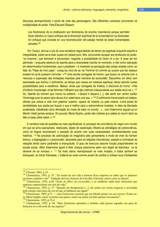 - Griots - culturas africanas: linguagem, memória, imaginário

discursos acompanhando o ponto de vista das personagens. São diferentes universos convivendo na
multiplicidade do existir. Para Édouard Glissant:
Los fenómenos de la criollización son fenómenos de enorme importancia porque permiten
hacer efectivo un nuevo enfoque de la dimensión espiritual de la humanidad en su diversidad.
Un enfoque que consiste en una reconstrucción del paisaje mental de estas humanidades
actuales.105
Em Texaco, tem-se a voz de uma narradora negra falando de dentro da negritude enquanto espírito e
integralidade, poder-se-ia dizer quase em estado puro, feliz, procurando escapar aos tentáculos do poder,
―os mesmos‖, que dominam e escravizam, negando a possibilidade do Outro vir a ser. E esse ser em
plenitude – enquanto abertura do espírito para a diversidade inscrita no momento, e não como radicação
em determinados fundamentos, que o paralisem – é mostrado na percepção das coisas simples como, ao
falar do ―Papa de mon papa‖: «Jusqu‘au bout de sa vie l‘homme fut comme ça surpris que les oiseaux
existent et qu‘ils puissent s‘envoler. »106 Uma escrita carregada de lirismo, que busca na sintonia com a
natureza a superação das limitações impostas pela memória da escravidão. Descortina um olhar com
serenidade que diminui o sofrimento, ao tempo que cresce em estatura espiritual, talvez abrindo outras
possibilidades para a existência. Beleza, ainda que carregada de tristeza, e denúncia do horror: «Pás
d’enfants d’esclavage, et les femmes n‘offraient que des matrices crépusculaires aux soleils de la vie ». 107
Ou, falando do homem que morria na solitária : « Quand il disparut [...], elle sentit son ventre oublier
l‘hivernage pour la saison plus douce d‘un soleil dans une eau. » 108 O sofrimento transmutado em beleza,
atitude que coloca a vida num patamar superior, apesar da miséria; ou pela miséria, numa perda de
sensibilidade que acaba por buscar o que é melhor para a sobrevivência imediata. A idéia da liberdade
acalentada, trabalhada como afirmação do modo de estar no mundo: « ...mon Esternome arguait qu‘un
Mentô n‘était jamais esclave. On pouvait, Marie-Sophie, porter des chaînes aux pattes et nourrir dans sa
tête un beau zibié volant. » 109
A narrativa trata de questões as mais significativas no processo de convivência do negro num mundo
em que se acha expropriado, deslocado, objeto de exploração. Mostra as estratégias de sobrevivência,
como os negros reconstroem o passado de acordo com suas necessidades, contrabandeando suas
histórias. 110 No processo de colonização do imaginário pelo pensamento e modo de viver do homem
branco, a segregação e o preconceito, desviados para as relações intra-étnicas, passam a normatizar as
relações tendo como parâmetro a branquitude. O grau de brancura assume função preponderante na
escala social, «Mon Esternome apprit à titrer chaque persnonne selon son degré de blancheur ou la
déveine de sa noirceur. » 111 Os mais claros menosprezam os mais mulatos, e todos sonham se
branquear, se tornar franceses. « Celle-là se vivait comme autant de zombis à civiliser sous d‘éclatantes

105

Glissant, 2002, p.19.
Chamoiseau, 1992, p. 53. “Ao termo de sua vida o homem ficou surpreso ao saber que os pássaros
existiam e podiam voar”. Tradução de Luiz Antonio de Carvalho Valverde, assim como as demais.
107
Chamoiseau, 1992, p.49 “Nada de filhos da escravidão, e as mulheres nada mais ofereciam que
matrizes crepusculares aos sóis da vida.”
108
Chamoiseau, 1992, p. 57. “Quando ele desapareceu [...], ela sentiu seu ventre esquecer a invernada
pela estação mais doce de um sol que se banhasse nas águas”.
109
Chamoiseau, 1992, p.71. “...meu Esternome concluia que um Mentô jamais era um escravo. Poder-seia, Marie-Sophie, trazer correntes nas patas e nutrir na mente um belo pássaro esvoaçante”.
110
Chamoiseau, 1992, p.73-4.
111
Chamoiseau, 1992, p. 94. “Meu Esternome aprendeu a intitular cada pessoa segundo seu grau de
brancura ou a má sorte de sua negrura.”
106

Departamento de Letras – UFRN

-129

 