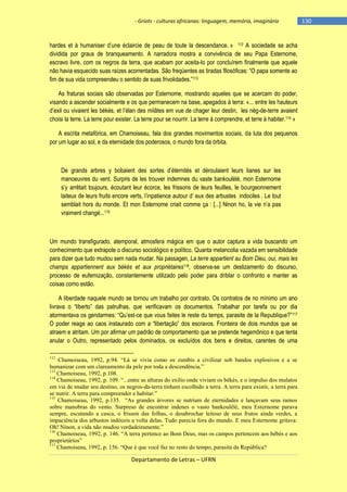 - Griots - culturas africanas: linguagem, memória, imaginário

hardes et à humaniser d‘une éclaircie de peau de toute la descendance. » 112 A sociedade se acha
dividida por graus de branqueamento. A narradora mostra a convivência de seu Papa Esternome,
escravo livre, com os negros da terra, que acabam por aceita-lo por concluírem finalmente que aquele
não havia esquecido suas raìzes acorrentadas. São freqüentes as tiradas filosóficas: ―O papa somente ao
fim de sua vida compreendeu o sentido de suas frivolidades.‖113
As fraturas sociais são observadas por Esternome, mostrando aqueles que se acercam do poder,
visando a ascender socialmente e os que permanecem na base, apegados à terra: «... entre les hauteurs
d‘exil ou vivaient les békés, et l‘élan des milâtes em vue de chager leur destin, les nèg-de-terre avaient
choisi la terre. La terre pour exister. La terre pour se nourrir. La terre à comprendre, et terre à habiter.114 »
A escrita metafórica, em Chamoiseau, fala dos grandes movimentos sociais, da luta dos pequenos
por um lugar ao sol, e da eternidade dos poderosos, o mundo fora da órbita.

De grands arbres y bobaient des sortes d‘éternités et déroulaient leurs lianes sur les
manoeuvres du vent. Surpris de les trouver indemnes du vaste bankoulélé, mon Esternome
s‘y arrêtait toujours, écoutant leur écorce, les frissons de leurs feuilles, le bourgeonnement
laiteux de leurs fruits encore verts, l‘inpatience autour d‘ eux des arbustes indociles . Le tout
semblait hors du monde. Et mon Esternome criait comme ça : [...] Ninon ho, la vie n‘a pas
vraiment changé...115

Um mundo transfigurado, atemporal, atmosfera mágica em que o autor captura a vida buscando um
conhecimento que extrapole o discurso sociológico e político. Quanta melancolia vazada em sensibilidade
para dizer que tudo mudou sem nada mudar. Na passagen, La terre appartient au Bom Dieu, oui, mais les
champs appartiennent aux békés et aux propriétaires116, observa-se um deslizamento do discurso,
processo de eufemização, constantemente utilizado pelo poder para driblar o confronto e manter as
coisas como estão.
A liberdade naquele mundo se tornou um trabalho por contrato. Os contratos de no mínimo um ano
livrava o ―liberto‖ das patrulhas, que verificavam os documentos. Trabalhar por tarefa ou por dia
atormentava os gendarmes: ―Qu‘est-ce que vous faites le reste du temps, parasite de la Republique?‖117
O poder reage ao caos instaurado com a ―libertação‖ dos escravos. Fronteira de dois mundos que se
atraem e atritam. Um por afirmar um padrão de comportamento que se pretende hegemônico e que tenta
anular o Outro, representado pelos dominados, os excluídos dos bens e direitos, carentes de uma
112

Chamoiseau, 1992, p.94. “Lá se vivia como os zumbis a civilizar sob bandos explosivos e a se
humanizar com um clareamento da pele por toda a descendência.”
113
Chamoiseau, 1992, p.108.
114
Chamoiseau, 1992, p. 109. “...entre as alturas do exílio onde viviam os békés, e o impulso dos mulatos
em via de mudar seu destino, os negros-da-terra tinham escolhido a terra. A terra para existir, a terra para
se nutrir. A terra para compreender e habitar.”
115
Chamoiseau, 1992, p.135. “As grandes árvores se nutriam de eternidades e lançavam seus ramos
sobre manobras do vento. Surpreso de encontrar indenes o vasto bankoulélé, meu Esternome parava
sempre, escutando a casca, o frisson das folhas, o desabrochar leitoso de seus frutos ainda verdes, a
impaciência dos arbustos indóceis a volta delas. Tudo parecia fora do mundo. E meu Esternome gritava:
Oh! Ninon, a vida não mudou verdadeiramente.”
116
Chamoiseau, 1992, p. 146. “A terra pertence ao Bom Deus, mas os campos pertencem aos bébés e aos
proprietários”
117
Chamoiseau, 1992, p. 156. “Que é que você faz no resto do tempo, parasita da República?

Departamento de Letras – UFRN

-130

 