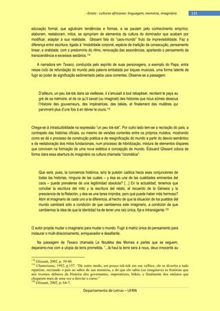 - Griots - culturas africanas: linguagem, memória, imaginário

educação formal, que aglutinam tendências e formas, e se pautam pelo conhecimento empírico;
elaboram, reelaboram, mitos, se apropriam de elementos da cultura do dominador que acabam por
modificar, adaptar à sua realidade. Glissant fala do ―caos-mundo‖ fruto da imprevisibilidade. Faz a
diferença entre escritura, ligada à ―imobilidade corporal, espécie de tradição da consecução, pensamento
linear, e oralidade, com o predomínio do ritmo, renovação das assonâncias, apartando o pensamento da
transcendência e excessos sectários.118
A narradora em Texaco, conduzida pelo espírito de suas personagens, a exemplo do Papa, entra
nesse ciclo de refundação do mundo pela palavra embalada por toques musicais, uma forma latente de
fugir ao poder de significação sedimentado pelos usos correntes. Observe-se a passagem:

D‘ailleurs, un peu tok-tok dans sa vieillesse, il s‘amusait à tout rebaptiser, recréant le pays au
gré de sa mémoire, et de ce qu‘il savait (ou imaginait) des histoires que nous eûmes dessous
l‘Histoire des gouverneurs, des impératrices, des békés, et finalement des mulâtres qui
parvinrent plus d‘une fois à en dévier le cours.119

Chega-se à intraduzibilidade na expressão ―un peu tok-tok‖. Por outro lado tem-se a recriação do país, a
contrapelo das histórias oficiais, ou mesmo de versões correntes entre os próprios mulatos, mostrando
como se dá o processo de construção poética e de resignificação do mundo a partir do desvio semântico
e de reelaboração dos mitos fundacionais, num processo de hibridização, mistura de elementos díspares
que convivem na formação de uma nova estética e concepção de mundo. Édouard Glissant coloca de
forma clara essa abertura do imaginário na cultura chamada ―rizomática‖:

Que será, pues, la conciencia histórica, sino la pulsión caótica hacia esas conjunciones de
todas las historias, ninguna de las cuales – y ésa es una de las cualidades eminentes del
caos – puede prevalerse de una legitimidad absoluta? […] En la actualidad, tenemos que
conciliar la escritura del mito y la escritura del relato, el recuerdo de la Génesis y la
presciencia de la Relación, y ésa es una tarea ímproba, pero qué puede haber más hermoso?
Abrir el imaginario de cada uno a la diferencia, al hecho de que la situación de los pueblos del
mundo cambiará sólo a condición de que cambiemos este imaginario, a condición de que
cambiemos la idea de que la identidad ha de tener una raíz única, fija e intransigente.120

O autor propõe mudar o imaginário para mudar o mundo. Fugir à matriz única do pensamento para
instaurar o multi-direcionamento, enriquecedor e desafiante.
Na passagem de Texaco chamada Le Noutéka des Mornes e partes que se seguem,
deparamo-nos com a utopia da terra prometida, ―...là haut la terre sera à nous, deux innocents au
118

Glissant, 2002, p. 39-40.
Chamoiseau, 1992, p.157. “De outro modo, um pouco tok-tok em sua velhice, ele se divertia a tudo
repatizar, recriando o pais ao sabor de sua memória, e do que ele sabia (ou imaginava) as histórias que
nós tivemos debaixo da História dos governantes, imperatrizes, békés, e finalmente dos mulatos que
chegaram mais de uma vez a desviar o curso.”
120
Glissant, 2002, p. 64-7.
119

Departamento de Letras – UFRN

-131

 