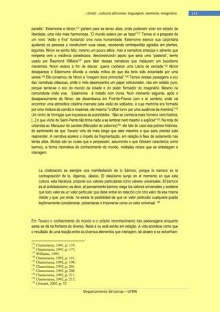 - Griots - culturas africanas: linguagem, memória, imaginário

paradis‖. Esternome e Ninon,121 partem para as terras altas, onde poderiam viver em estado de
liberdade, uma vida mais harmoniosa. ―O mundo estava por se fazer‖122 Temos aí a proposta de
um novo ―Adão e Eva‖ fundando uma nova humanidade. Esternome exercia sua carpintaria
ajudando as pessoas a construírem suas casas, recebendo contrapartida agrados em plantas,
legumes. Ninon se sentia feliz, mesmo um pouco altiva, mas a narradora antecipa o advento que
romperia com a instância paradisìaca, desconstruindo aquilo que seria uma ―pastoral‖, termo
usado por Raymond Willians123 para falar dessas narrativas que instauram um bucolismo
maneirista. Ninon estava a fim de descer, queria conhecer uma Usina de verdade.124 Ninon
desaparece e Esternome difunde a versão mítica de que ela teria sido encantada por uma
sereia.125 Ele conservou de Ninon a ―imagem doce primordial‖.126 Temos nessas passagens a voz
das narrativas clássicas, onde o mito desempenha um papel estruturador, não em estado puro,
porque sente-se o eco do mundo da cidade e do poder formador do imaginário. Mesmo na
comunidade onde vive, Esternome é tratado com ironia. Num momento seguinte, após o
desaparecimento de Ninon, ele desembarca em Frot-de-France com o ar sombrio, onde vai
encontrar uma atmosfera citadina marcada pela visão de soldados, e cuja memória era formada
por uma mistura de carvão e miasmas, ele mesmo ―o olhar turvo por uma ausência de memória‖ 127
Um ninho de formigas que inquietava as autoridades. ―Não se conhecia mais homens nem história.
[...] o que vinha de Saint-Pierre não tinha nada a se lembrar nem mesmo a explicar‖128. Na nota do
urbanista ao Marqueur de paroles (Marcador de palavras)129, ele fala do caos das pobres histórias,
do sentimento de que Texaco viria de mais longe que eles mesmos e que seria preciso tudo
reaprender. A narrativa acelera o ímpeto da fragmentação, em relação à fase de isolamento nas
terras altas. Muitas são as vozes que a perpassam, assumindo o que Glissant caracteriza como
barroco, a forma rizomática de conhecimento do mundo, múltiplas raízes que se entrelaçam e
interagem.

La criollización es siempre una manifestación de lo barroco, porque lo barroco es la
contraposición de lo, digamos, clásico. El clasicismo surge en el momento en que esta
cultura, esta literatura, propone sus valores particulares como valores universales. El barroco
es el anticlasicismo; es decir, el pensamiento barroco niega los valores universales y sostiene
que todo valor es un valor particular que debe entrar en relación con otro valor de esa misma
índole y que, por ende, no existe la posibilidad de que un valor particular cualquiera pueda
legítimamente considerarse, presentarse o imponerse como un valor universal. 130

Em Texaco o conhecimento do mundo e o próprio reconhecimento das personagens enquanto
seres se dá na fronteira do diverso. Nada é ou está senão em relação. A vida acontece como que
o resultado de uma reação entre os diversos elementos que interagem, se atraem e se estranham.
121

Chamoiseau, 1992, p. 159.
Chamoiseau, 1992, p. 173.
123
Williams, 1989.
124
Chamoiseau, 1992, p. 181.
125
Chamoiseau, 1992, p. 190.
126
Chamoiseau, 1992, p. 201.
127
Chamoiseau, 1992, p. 208.
128
Chamoiseau, 1992, p. 211.
129
Chamoiseau, 1992, p. 212.
130
Glissant, 2002, p. 52.
122

Departamento de Letras – UFRN

-132

 
