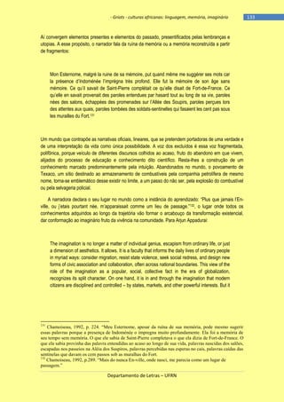 - Griots - culturas africanas: linguagem, memória, imaginário

Aí convergem elementos presentes e elementos do passado, presentificados pelas lembranças e
utopias. A esse propósito, o narrador fala da ruína da memória ou a memória reconstruída a partir
de fragmentos:

Mon Esternome, malgré la ruine de sa mémoire, put quand même me suggérer ses mots car
la présence d‘Indoménée l‘imprégna très profond. Elle fut la mémoire de son âge sans
mémoire. Ce qu‘il savait de Saint-Pierre complétait ce qu‘elle disait de Fort-de-France. Ce
qu‘elle en savait provenait des paroles entendues par hasard tout au long de sa vie, paroles
nées des salons, échappées des promenades sur l‘Allée des Soupirs, paroles perçues lors
des attentes aux quais, paroles tombées des soldats-sentinelles qui fasaient les cent pas sous
les murailles du Fort.131

Um mundo que contrapõe as narrativas oficiais, lineares, que se pretendem portadoras de uma verdade e
de uma interpretação da vida como única possibilidade. A voz dos excluídos é essa voz fragmentada,
polifônica, porque veículo de diferentes discursos colhidos ao acaso, fruto do abandono em que vivem,
alijados do processo de educação e conhecimento dito científico. Resta-lhes a construção de um
conhecimento marcado predominantemente pela intuição. Abandonados no mundo, o povoamento de
Texaco, um sítio destinado ao armazenamento de combustíveis pela companhia petrolífera de mesmo
nome, torna-se emblemático desse existir no limite, a um passo do não ser, pela explosão do combustível
ou pela selvageria policial.
A narradora declara o seu lugar no mundo como a instância do aprendizado: ―Plus que jamais l‘Enville, ou j‘etais pourtant née, m‘apparaissait comme um lieu de passage.‖132, o lugar onde todos os
conhecimentos adquiridos ao longo da trajetória vão formar o arcabouço da transformação existencial,
dar conformação ao imaginário fruto da vivência na comunidade. Para Arjun Appadurai:

The imagination is no longer a matter of individual genius, escapism from ordinary life, or just
a dimension of aesthetics. It allows. It is a faculty that informs the daily lives of ordinary people
in myriad ways: consider migration, resist state violence, seek social redress, and design new
forms of civic association and collaboration, often across national boundaries. This view of the
role of the imagination as a popular, social, collective fact in the era of globalization,
recognizes its split character. On one hand, it is in and through the imagination that modern
citizens are disciplined and controlled – by states, markets, and other powerful interests. But it

131

Chamoiseau, 1992, p. 224. “Meu Esternome, apesar da ruína de sua memória, pode mesmo sugerir
essas palavras porque a presença de Indoménée o impregna muito profundamente. Ela foi a memória de
seu tempo sem memória. O que ele sabia de Saint-Pierre completava o que ela dizia de Fort-de-France. O
que ela sabia provinha das palavra entendidas ao acaso ao longo de sua vida, palavras nascidas dos salões,
escapadas nos passeios na Aléia dos Suspiros, palavras percebidas nas esperas no cais, palavras caídas das
sentinelas que davam os cem passos sob as muralhas do Fort.
132
Chamoiseau, 1992, p.289. “Mais do nunca En-ville, onde nasci, me parecia como um lugar de
passagem.”

Departamento de Letras – UFRN

-133

 