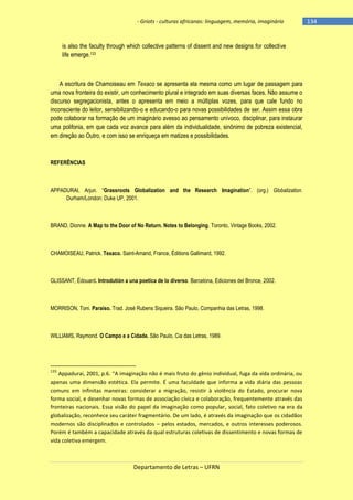 - Griots - culturas africanas: linguagem, memória, imaginário

is also the faculty through which collective patterns of dissent and new designs for collective
life emerge.133

A escritura de Chamoiseau em Texaco se apresenta ela mesma como um lugar de passagem para
uma nova fronteira do existir, um conhecimento plural e integrado em suas diversas faces. Não assume o
discurso segregacionista, antes o apresenta em meio a múltiplas vozes, para que cale fundo no
inconsciente do leitor, sensibilizando-o e educando-o para novas possibilidades de ser. Assim essa obra
pode colaborar na formação de um imaginário avesso ao pensamento unívoco, disciplinar, para instaurar
uma polifonia, em que cada voz avance para além da individualidade, sinônimo de pobreza existencial,
em direção ao Outro, e com isso se enriqueça em matizes e possibilidades.

REFERÊNCIAS

APPADURAI, Arjun. ―Grassroots Globalization and the Research Imagination‖. (org.) Globalization.
Durham/London: Duke UP, 2001.

BRAND, Dionne. A Map to the Door of No Return. Notes to Belonging. Toronto, Vintage Books, 2002.

CHAMOISEAU, Patrick. Texaco. Saint-Amand, France, Éditions Gallimard, 1992.

GLISSANT, Édouard. Introdutión a una poetica de lo diverso. Barcelona, Ediciones del Bronce, 2002.

MORRISON, Toni. Paraíso. Trad. José Rubens Siqueira. São Paulo, Companhia das Letras, 1998.

WILLIAMS, Raymond. O Campo e a Cidade. São Paulo, Cia das Letras, 1989.

133

Appadurai, 2001, p.6. “A imaginação não é mais fruto do gênio individual, fuga da vida ordinária, ou
apenas uma dimensão estética. Ela permite. É uma faculdade que informa a vida diária das pessoas
comuns em infinitas maneiras: considerar a migração, resistir à violência do Estado, procurar nova
forma social, e desenhar novas formas de associação cívica e colaboração, frequentemente através das
fronteiras nacionais. Essa visão do papel da imaginação como popular, social, fato coletivo na era da
globalização, reconhece seu caráter fragmentário. De um lado, é através da imaginação que os cidadãos
modernos são disciplinados e controlados – pelos estados, mercados, e outros interesses poderosos.
Porém é também a capacidade através da qual estruturas coletivas de dissentimento e novas formas de
vida coletiva emergem.

Departamento de Letras – UFRN

-134

 