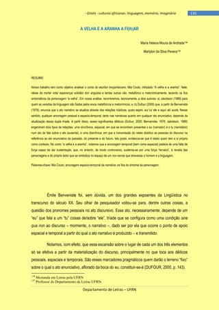 - Griots - culturas africanas: linguagem, memória, imaginário

A VELHA E A ARANHA A FI(lh)AR
Maria Helena Moura de Andrade134
Marlyton da Silva Pereira135

RESUMO
Nosso trabalho tem como objetivo analisar o conto do escritor moçambicano, Mia Couto, intitulado ―A velha e a aranha‖. Nele,
idéias de morte/ vida/ esperança/ solidão/ dor/ angústia e tantas outras vão, metafórico e metonimicamente, tecendo os fios
sintomáticos da personagem ―a velha‖. Em nossa análise, recorreremos, teoricamente, a dois autores: a) Jakobson (1989) para
quem as veredas da linguagem são fiadas pelos eixos metafóricos e metonímicos; e, b) Dufour (2000) que, a partir de Benveniste
(1976), enuncia que o ato narrativo se atualiza através das relações triádicas, quais sejam, eu/ tu/ ele e aqui/ ali/ acolá. Nesse
sentido, qualquer ancoragem pessoal e espacio-temporal, tanto nas narrativas quanto em qualquer ato enunciativo, depende da
atualização dessa dupla tríade. A partir disso, esses significantes dêiticos (Dufour, 2000; Benveniste, 1976; Jakobson, 1989)
engendram dois tipos de relações: uma sincrônica, espacial, em que se encontram presentes o eu (narrador) e o tu (narratário)
num ato de fala sobre o ele (ausente); e uma diacrônica, em que a transmissão do relato distribui as pessoas do discurso na
referência ao ato enunciativo do passado, do presente e do futuro. Isto posto, evidencia-se que é relato quem tem a si próprio
como contexto. No conto ―a velha e a aranha‖, notamos que a ancoragem temporal (bem como espacial) padece de uma falta de
força capaz de dar sustentação, que, no entanto, de modo controverso, sustenta-se por uma força ―terceira‖, à revelia das
personagens e do próprio leitor que se simboliza no espaço de um non-sense que atravessa o homem e a linguagem.
Palavras-chave: Mia Couto; ancoragem espacio-temporal da narrativa; os fios do sintoma da personagem.

Émile Benveniste foi, sem dúvida, um dos grandes expoentes da Lingüística no
transcurso do século XX. Seu olhar de pesquisador voltou-se para, dentre outras coisas, a
questão dos pronomes pessoais no ato discursivo. Esse ato, necessariamente, depende de um
―eu‖ que fala a um ―tu‖ coisas de/sobre ―ele‖, trìade que se configura como uma condição sine
qua non ao discurso – mormente, o narrativo –, dado ser por ela que ocorre o ponto de apoio
espacial e temporal a partir do qual o ato narrativo é produzido – e transmitido.
Notamos, com efeito, que essa escansão sobre o lugar de cada um dos três elementos
só se efetiva a partir da materialização do discurso, principalmente no que toca aos dêiticos
pessoais, espaciais e temporais. São esses marcadores pragmáticos quem darão o terreno ―fixo‖
sobre o qual o ato enunciativo, aflorado da boca do eu, constituir-se-á (DUFOUR, 2000, p. 143).
134
135

Mestanda em Letras pela UFRN
Professor do Departamento de Letras UFRN

Departamento de Letras – UFRN

-135

 