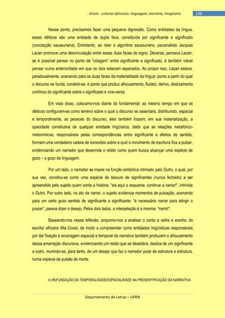 - Griots - culturas africanas: linguagem, memória, imaginário

Nesse ponto, precisamos fazer uma pequena digressão. Como entidades da língua,
esses dêiticos são uma entidade de dupla face, constituída por significante e significado
(concepção saussuriana). Entretanto, ao reler o algoritmo saussuriano, psicanalista Jacques
Lacan promove uma desvinculação entre essas duas faces do signo. Deveras, pensava Lacan,
se é possìvel pensar no ponto de ―colagem‖ entre significante e significado, é também viável
pensar numa anterioridade em que os dois estavam separados. Ao propor isso, Lacan estava,
paradoxalmente, acenando para as duas faces da materialidade da língua: ponto a partir do qual
o discurso se funda, constrói-se, e ponto que produz afrouxamento, fluidez, deriva, deslizamento
contínuo do significante sobre o significado e vice-versa.
Em vista disso, colocamo-nos diante do fundamental: ao mesmo tempo em que os
dêiticos configuram-se como terreno sobre o qual o discurso se assentará, distribuindo, espacial
e temporalmente, as pessoas do discurso, eles também trazem, em sua materialização, a
opacidade constitutiva de qualquer entidade lingüística, dado que as relações metafóricometonímicas, responsáveis pelas correspondências entre significante e efeitos de sentido,
formam uma verdadeira cadeia de conexões sobre a qual o movimento de escritura fica a pulsar,
evidenciando um narrador que desenrola o relato como quem busca alcançar uma espécie de
gozo – o gozo da linguagem.
Por um lado, o narrador se insere na função simbólica intimado pelo Outro, o qual, por
sua vez, constitui-se como uma espécie de tesouro de significantes (nunca fechado) a ser
apreendido pelo sujeito quem conta a história: ―eis aqui o esquema, continue a narrar!‖, intimida
o Outro. Por outro lado, no ato de narrar, o sujeito evidencia momentos de pulsação, acenando
para um certo gozo sentido de significante a significante: ―é necessário narrar para atingir o
prazer‖, parece dizer o desejo. Pelos dois lados, a interpelação é a mesma: ―narre!‖.
Baseando-nos nessa reflexão, propomo-nos a analisar o conto a velha e aranha, do
escritor africano Mia Couto, de modo a compreender como entidades lingüísticas responsáveis
por dar fixação à ancoragem espacial e temporal da narrativa também produzem o afrouxamento
dessa amarração discursiva, evidenciando um relato que se desdobra, desliza de um significante
a outro, munindo-se, para tanto, de um desejo que faz o narrador pular de estrutura a estrutura,
numa espécie de pulsão de morte.

A (IN)FUNDAÇÃO DA TEMPORALIDADE/ESPACIALIDADE NA PRESENTIFICAÇÃO DA NARRATIVA

Departamento de Letras – UFRN

-136

 