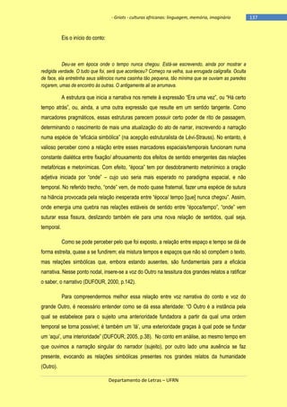 - Griots - culturas africanas: linguagem, memória, imaginário

Eis o início do conto:

Deu-se em época onde o tempo nunca chegou. Está-se escrevendo, ainda por mostrar a
redigida verdade. O tudo que foi, será que aconteceu? Começo na velha, sua enrugada caligrafia. Oculta
de face, ela entretinha seus silêncios numa casinha tão pequena, tão mínima que se ouviam as paredes
roçarem, umas de encontro às outras. O antigamente ali se arrumava.

A estrutura que inicia a narrativa nos remete à expressão ―Era uma vez‖, ou ―Há certo
tempo atrás‖, ou, ainda, a uma outra expressão que resulte em um sentido tangente. Como
marcadores pragmáticos, essas estruturas parecem possuir certo poder de rito de passagem,
determinando o nascimento de mais uma atualização do ato de narrar, inscrevendo a narração
numa espécie de ―eficácia simbólica‖ (na acepção estruturalista de Lévi-Strauss). No entanto, é
valioso perceber como a relação entre esses marcadores espaciais/temporais funcionam numa
constante dialética entre fixação/ afrouxamento dos efeitos de sentido emergentes das relações
metafóricas e metonìmicas. Com efeito, ―época‖ tem por desdobramento metonìmico a oração
adjetiva iniciada por ―onde‖ – cujo uso seria mais esperado no paradigma espacial, e não
temporal. No referido trecho, ―onde‖ vem, de modo quase fraternal, fazer uma espécie de sutura
na hiância provocada pela relação inesperada entre ―época/ tempo [que] nunca chegou‖. Assim,
onde emergia uma quebra nas relações estáveis de sentido entre ―época/tempo‖, ―onde‖ vem
suturar essa fissura, deslizando também ele para uma nova relação de sentidos, qual seja,
temporal.
Como se pode perceber pelo que foi exposto, a relação entre espaço e tempo se dá de
forma estreita, quase a se fundirem; ela mistura tempos e espaços que não só compõem o texto,
mas relações simbólicas que, embora estando ausentes, são fundamentais para a eficácia
narrativa. Nesse ponto nodal, insere-se a voz do Outro na tessitura dos grandes relatos a ratificar
o saber, o narrativo (DUFOUR, 2000, p.142).
Para compreendermos melhor essa relação entre voz narrativa do conto e voz do
grande Outro, é necessário entender como se dá essa alteridade: ―O Outro é a instância pela
qual se estabelece para o sujeito uma anterioridade fundadora a partir da qual uma ordem
temporal se torna possìvel; é também um ‗lá‘, uma exterioridade graças à qual pode se fundar
um ‗aqui‘, uma interioridade‖ (DUFOUR, 2005, p.38). No conto em análise, ao mesmo tempo em
que ouvimos a narração singular do narrador (sujeito), por outro lado uma ausência se faz
presente, evocando as relações simbólicas presentes nos grandes relatos da humanidade
(Outro).
Departamento de Letras – UFRN

-137

 