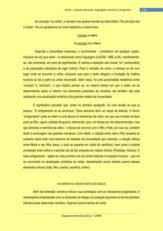 - Griots - culturas africanas: linguagem, memória, imaginário

Ao começar ―na velha‖, o narrador nos parece remeter ao texto bìblico ―No princìpio era
o Verbo‖. Há um paralelismo ao nìvel metafórico e metonìmico:
Começo na velha
No princípio era o Verbo

Segundo a psicanálise lacaniana, o Inconsciente – constitutivo de qualquer sujeito,
inclusive da voz que narra – é estruturado como linguagem (LACAN, 1998, p.24), manifestandose, não raramente, em ecos de significantes. É notória a repetição das iniciais ―ve‖ (verbo/velha)
e da preposição indicadora de lugar (na/no). Para o narrador do conto, o começo se dá num
lugar onde se encontra a velha, enquanto que para o texto religioso a fundação da história
humana se dá a partir do verbo encarnado. Além disso, há uma proximidade metafórica entre
―começo‖ e ―princìpio‖, o que implica pensar se, ao mesmo tempo em que o relato vai se
desenrolando sobre si mesmo nos elementos presentes da narrativa, ele também não está
realizando uma atualização simbólica dos grandes relatos da humanidade.
É significativo perceber que, ainda no primeiro parágrafo, há uma alusão ao que já
passou: ―O antigamente ali se arrumava‖. Essa estrutura abre um leque de leituras. O termo
―antigamente‖ pode se referir a uma época na lembrança da velha, em que sua morada se fazia
junto ao filho, agora, soldado de guerra, retomando, pois, um tempo por nós desconhecidos, mas
que alimenta a memória da velha – a época de convívio com o filho. Pode, por sua vez, também
aludir à ancoragem nas grandes narrativas. Com efeito, a relação entre mãe e filho ausente se
sustenta sobre toda uma tessitura de histórias da humanidade (por exemplo, a relação bíblica
entre Maria e seu filho Jesus, o qual se ausenta em razão do sacrifício), bem como a própria
correlação entre velha e a aranha/ ato de fiar proposta em relatos míticos (Penélope, Aracne). É
esse antigamente – ligado ao mais primitivo ato de contar histórias na espécie humana – que vai
se arrumando na atualização simbólica do relato, desdobrando novos olhares acerca desses
elementos míticos (mãe, filho, aranha, sacrifício, enfim).

NA NARRATIVA, SIGNIFICANTES DE DESEJO

Além da dimensão narrativo-mítica e sua correlação com os marcadores pragmáticos, é
interessante compreender como a dimensão do desejo (na acepção lacaniana do termo) também
estrutura esse desenrolar narrativo. Vejamos outros trechos do conto:

Departamento de Letras – UFRN

-138

 