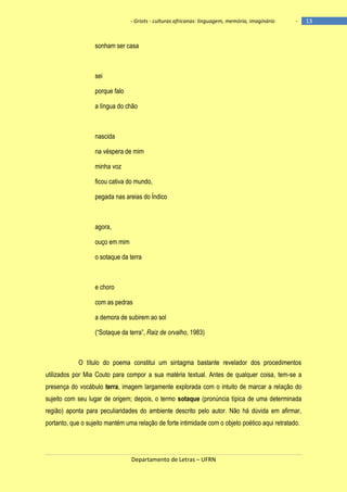 - Griots - culturas africanas: linguagem, memória, imaginário

-

sonham ser casa

sei
porque falo
a língua do chão

nascida
na véspera de mim
minha voz
ficou cativa do mundo,
pegada nas areias do Índico

agora,
ouço em mim
o sotaque da terra

e choro
com as pedras
a demora de subirem ao sol
(―Sotaque da terra‖, Raiz de orvalho, 1983)

O título do poema constitui um sintagma bastante revelador dos procedimentos
utilizados por Mia Couto para compor a sua matéria textual. Antes de qualquer coisa, tem-se a
presença do vocábulo terra, imagem largamente explorada com o intuito de marcar a relação do
sujeito com seu lugar de origem; depois, o termo sotaque (pronúncia típica de uma determinada
região) aponta para peculiaridades do ambiente descrito pelo autor. Não há dúvida em afirmar,
portanto, que o sujeito mantém uma relação de forte intimidade com o objeto poético aqui retratado.

Departamento de Letras – UFRN

13

 