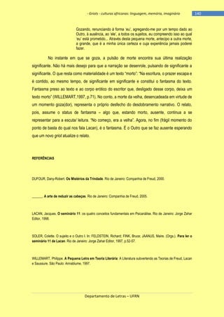 - Griots - culturas africanas: linguagem, memória, imaginário

Gozando, renunciando à forma ‗eu‘, agregando-me por um tempo dado ao
Outro, à ausência, ao ‗ele‘, a todos os sujeitos, eu compreendo isso ao qual
‗eu‘ está prometido... Através desta pequena morte, antecipo a outra morte,
a grande, que é a minha única certeza e cuja experiência jamais poderei
fazer.

No instante em que se goza, a pulsão de morte encontra sua última realização
significante. Não há mais desejo para que a narração se desenrole, pulsando de significante a
significante. O que resta como materialidade é um texto ―morto‖: ―Na escritura, o prazer escapa e
é contido, ao mesmo tempo, de significante em significante e constitui o fantasma do texto.
Fantasma preso ao texto e ao corpo erótico do escritor que, desligado desse corpo, deixa um
texto morto‖ (WILLEMART,1997, p.71). No conto, a morte da velha, desencadeada em virtude de
um momento goza(dor), representa o próprio desfecho do desdobramento narrativo. O relato,
pois, assume o status de fantasma – algo que, estando morto, ausente, continua a se
representar para a escuta/ leitura. ―No começo, era a velha‖. Agora, no fim (frágil momento do
ponto de basta do qual nos fala Lacan), é o fantasma. É o Outro que se faz ausente esperando
que um novo griot atualize o relato.

REFERÊNCIAS

DUFOUR, Dany-Robert. Os Mistérios da Trindade. Rio de Janeiro: Companhia de Freud, 2000.

______. A arte de reduzir as cabeças. Rio de Janeiro: Companhia de Freud, 2005.

LACAN, Jacques. O seminário 11: os quatro conceitos fundamentais em Psicanálise. Rio de Janeiro: Jorge Zahar
Editor, 1998.

SOLER, Colette. O sujeito e o Outro I. In: FELDSTEIN, Richard; FINK, Bruce; JAANUS, Maire. (Orgs.). Para ler o
seminário 11 de Lacan. Rio de Janeiro: Jorge Zahar Editor, 1997, p.52-57.

WILLEMART, Philippe. A Pequena Letra em Teoria Literária: A Literatura subvertendo as Teorias de Freud, Lacan
e Saussure. São Paulo: Annablume, 1997.

Departamento de Letras – UFRN

-140

 