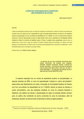 - Griots - culturas africanas: linguagem, memória, imaginário

LITERATURA AFRO-BRASILEIRA E NEGRITUDE:
UMA EXPERIÊNCIA DE LEITURA
Maria Suely da Costa136

RESUMO
A partir da compreensão da Literatura como um campo de construção de conhecimento e a leitura e a escrita como processos de
interação social, este trabalho discute a representação do negro na produção literária nacional, com base em uma experiência
docente na pós-graduação com foco nas políticas de aplicabilidade da Lei 11.645/08. Com base em textos teóricos e literários,
verificou-se o modo de representação do negro na matéria literária, assim como a ressonância nas manifestações literárias
brasileiras do ideário do movimento da Negritude surgido na França. A propósito dessa representação, pode-se traçar um
paralelo entre a forma como o negro era mostrado na literatura brasileira desde seus primórdios e a maneira como essa
figuração foi se transformando na medida em que os movimentos pela igualdade étnica e social foram se fortalecendo, e o afrodescendente pôde assumir a narração de sua própria história.
Palavras-chave: Lei 11.645/08. Literatura. Negritude.

...as palavras não são mais concebidas ilusoriamente como
simples instrumentos, são lançadas como projeções,
explosões, vibrações, maquinarias, sabores: a escritura faz
do saber uma festa. [...] a escritura se encontra em toda parte
onde as palavras têm sabor (saber e sabor têm, em latim, a
mesma etimologia). [...] É esse gosto das palavras que faz o
saber profundo, fecundo (BARTHES, 2002).

A presente exposição traz um recorte da experiência docente na pós-graduação, no
segundo semestre de 2008, no curso de especialização ―Literatura e cultura afro-brasileira‖,
desenvolvido pelo Departamento de Letras e Educação da Universidade Estadual da Paraíba,
com foco nas políticas de aplicabilidade da Lei 11.645/08. Quanto ao estudo da literatura e
cultura afro-brasileira, uma das disciplinas temáticas do curso foi Literatura Brasileira e
Negritude, cujo objetivo era discutir a representação do negro na produção literária nacional,
para um público alvo constituído de alunos concluintes do curso de licenciatura, além de
professores atuantes na rede de ensino fundamental e médio da região paraibana.

136

Doutora em Literatura Comparada e professora do Departamento de Letras e Educação – UEPB.

Departamento de Letras – UFRN

-141

 