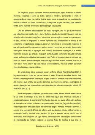 - Griots - culturas africanas: linguagem, memória, imaginário

Em função do grupo e do corpus temático proposto como objeto de estudo na referida
disciplina, buscamos, a partir de textos teóricos e literários, compreender o modo de
representação do negro na matéria literária, assim como a ressonância nas manifestações
literárias brasileiras do ideário do movimento da Negritude, surgido na França, que pretendia
dentre, outros objetivos, reivindicar a identidade negra e sua cultura.
Uma das primeiras discussões teve por foco a linguagem, uma vez que é por meio dela
que estabelecem as relações com o outro. Conforme estudos teóricos da linguagem, a ela são
atribuídos três principais concepções: a primeira, de representação do mundo e do pensamento,
ou seja, através da linguagem, o homem representa seu conhecimento de mundo e seu
pensamento a respeito deste; a segunda, de ser um instrumento de comunicação, no sentido de
que a língua é um código por meio do qual um emissor comunica a um receptor determinadas
mensagens, neste caso, a linguagem teria a função de transmitir informações; e a terceira,
finalmente, é aquela que encara a linguagem como atividade, como forma de ação orientada,
para a qual se pode estabelecer as regras do jogo. Porém, a linguagem deve ser pensada não
como um sistema abstrato de regras, mas como algo articulado a seres humanos, que não só
criam essas regras através de suas práticas sociais cotidianas, mas que também as tornam
vivas através dessas mesmas práticas.
Em função disso, faz-se necessário pensar, conforme defende Roland Barthes (2002), ―a
linguagem como um objeto em que se inscreve o poder‖. Para este semiólogo francês, todo
discurso, desde os proferidos pela escola, ou pelo Estado, na forma de suas várias instituições,
até mesmo o que constitui as opiniões correntes, ou mesmo uma canção, encarrega-se de
repetir a linguagem, até o momento em que os sentidos das palavras nos pareçam naturais (Cf.
BARTHES, 2002, p 11).
Sendo a linguagem o objeto em que se inscreve o poder, Barthes defende a idéia de que,
―a luta contra o estereótipo e seu reino é a tática mais segura para evitar que o discurso se
enraìze nas tentações do autoritarismo‖. Em função disso, ele nos leva a refletir sobre as forças
de liberdade que existem na literatura enquanto prática da escrita. Segundo Barthes (2002),
essas forças estão articuladas sobre três conceitos gregos: mathesis, mimesis e semiosis. A
primeira força corresponde à força dos saberes, visto que todas as ciências estão presentes no
monumento literário, de modo que a literatura faz girar os saberes, não os fixando, nem os
fetichizando, mas dando-lhes um lugar indireto, identificado como precioso pela permissividade
da manifestação de múltiplos saberes. A segunda força da literatura é sua força de
Departamento de Letras – UFRN

-142

 