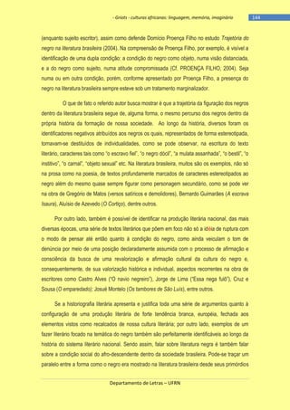 - Griots - culturas africanas: linguagem, memória, imaginário

(enquanto sujeito escritor), assim como defende Domício Proença Filho no estudo Trajetória do
negro na literatura brasileira (2004). Na compreensão de Proença Filho, por exemplo, é visível a
identificação de uma dupla condição: a condição do negro como objeto, numa visão distanciada,
e a do negro como sujeito, numa atitude compromissada (Cf. PROENÇA FILHO, 2004). Seja
numa ou em outra condição, porém, conforme apresentado por Proença Filho, a presença do
negro na literatura brasileira sempre esteve sob um tratamento marginalizador.
O que de fato o referido autor busca mostrar é que a trajetória da figuração dos negros
dentro da literatura brasileira segue de, alguma forma, o mesmo percurso dos negros dentro da
própria história da formação de nossa sociedade. Ao longo da história, diversos foram os
identificadores negativos atribuídos aos negros os quais, representados de forma estereotipada,
tornavam-se destituídos de individualidades, como se pode observar, na escritura do texto
literário, caracteres tais como ―o escravo fiel‖, ―o negro dócil‖, ―a mulata assanhada‖, ―o bestil‖, ―o
institivo‖, ―o carnal‖, ―objeto sexual‖ etc. Na literatura brasileira, muitos são os exemplos, não só
na prosa como na poesia, de textos profundamente marcados de caracteres estereotipados ao
negro além do mesmo quase sempre figurar como personagem secundário, como se pode ver
na obra de Gregório de Matos (versos satíricos e demolidores), Bernardo Guimarães (A escrava
Isaura), Aluísio de Azevedo (O Cortiço), dentre outros.
Por outro lado, também é possível de identificar na produção literária nacional, das mais
diversas épocas, uma série de textos literários que põem em foco não só a idéia de ruptura com
o modo de pensar até então quanto à condição do negro, como ainda veiculam o tom de
denúncia por meio de uma posição declaradamente assumida com o processo de afirmação e
consciência da busca de uma revalorização e afirmação cultural da cultura do negro e,
consequentemente, de sua valorização histórica e individual, aspectos recorrentes na obra de
escritores como Castro Alves (―O navio negreiro‖), Jorge de Lima (―Essa nega fulô‖), Cruz e
Sousa (O emparedado); Josué Montelo (Os tambores de São Luís), entre outros.
Se a historiografia literária apresenta e justifica toda uma série de argumentos quanto à
configuração de uma produção literária de forte tendência branca, européia, fechada aos
elementos vistos como recalcados de nossa cultura literária; por outro lado, exemplos de um
fazer literário focado na temática do negro também são perfeitamente identificáveis ao longo da
história do sistema literário nacional. Sendo assim, falar sobre literatura negra é também falar
sobre a condição social do afro-descendente dentro da sociedade brasileira. Pode-se traçar um
paralelo entre a forma como o negro era mostrado na literatura brasileira desde seus primórdios
Departamento de Letras – UFRN

-144

 