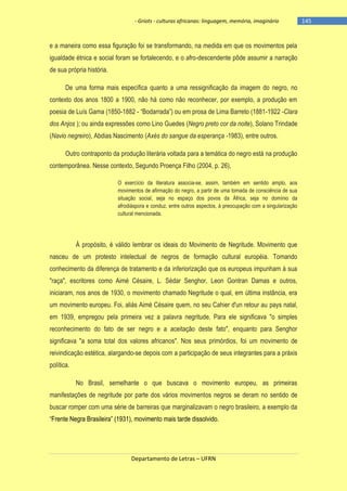 - Griots - culturas africanas: linguagem, memória, imaginário

e a maneira como essa figuração foi se transformando, na medida em que os movimentos pela
igualdade étnica e social foram se fortalecendo, e o afro-descendente pôde assumir a narração
de sua própria história.
De uma forma mais específica quanto a uma ressignificação da imagem do negro, no
contexto dos anos 1800 a 1900, não há como não reconhecer, por exemplo, a produção em
poesia de Luís Gama (1850-1882 - ―Bodarrada‖) ou em prosa de Lima Barreto (1881-1922 -Clara
dos Anjos ); ou ainda expressões como Lino Guedes (Negro preto cor da noite), Solano Trindade
(Navio negreiro), Abdias Nascimento (Axés do sangue da esperança -1983), entre outros.
Outro contraponto da produção literária voltada para a temática do negro está na produção
contemporânea. Nesse contexto, Segundo Proença Filho (2004, p. 26),
O exercício da literatura associa-se, assim, também em sentido amplo, aos
movimentos de afirmação do negro, a partir de uma tomada de consciência de sua
situação social, seja no espaço dos povos da África, seja no domínio da
afrodiáspora e conduz, entre outros aspectos, à preocupação com a singularização
cultural mencionada.

À propósito, é válido lembrar os ideais do Movimento de Negritude. Movimento que
nasceu de um protesto intelectual de negros de formação cultural européia. Tomando
conhecimento da diferença de tratamento e da inferiorização que os europeus impunham à sua
"raça", escritores como Aimé Césaire, L. Sédar Senghor, Leon Gontran Damas e outros,
iniciaram, nos anos de 1930, o movimento chamado Negritude o qual, em última instância, era
um movimento europeu. Foi, aliás Aimé Césaire quem, no seu Cahier d'un retour au pays natal,
em 1939, empregou pela primeira vez a palavra negritude. Para ele significava "o simples
reconhecimento do fato de ser negro e a aceitação deste fato", enquanto para Senghor
significava "a soma total dos valores africanos". Nos seus primórdios, foi um movimento de
reivindicação estética, alargando-se depois com a participação de seus integrantes para a práxis
política.
No Brasil, semelhante o que buscava o movimento europeu, as primeiras
manifestações de negritude por parte dos vários movimentos negros se deram no sentido de
buscar romper com uma série de barreiras que marginalizavam o negro brasileiro, a exemplo da
―Frente Negra Brasileira‖ (1931), movimento mais tarde dissolvido.

Departamento de Letras – UFRN

-145

 