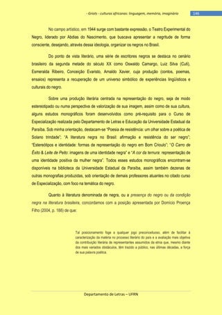 - Griots - culturas africanas: linguagem, memória, imaginário

No campo artístico, em 1944 surge com bastante expressão, o Teatro Experimental do
Negro, liderado por Abdias do Nascimento, que buscava apresentar a negritude de forma
consciente, desejando, através dessa ideologia, organizar os negros no Brasil.
Do ponto de vista literário, uma série de escritores negros se destaca no cenário
brasileiro da segunda metade do século XX como Oswaldo Camargo, Luiz Silva (Cuti),
Esmeralda Ribeiro, Conceição Evaristo, Arnaldo Xavier, cuja produção (contos, poemas,
ensaios) representa a recuperação de um universo simbólico de experiências lingüísticos e
culturais do negro.
Sobre uma produção literária centrada na representação do negro, seja de modo
estereotipado ou numa perspectiva de valorização de sua imagem, assim como de sua cultura,
alguns estudos monográficos foram desenvolvidos como pré-requisito para o Curso de
Especialização realizada pelo Departamento de Letras e Educação da Universidade Estadual da
Paraíba. Sob minha orientação, destacam-se ―Poesia de resistência: um olhar sobre a poética de
Solano trindade‖; ―A literatura negra no Brasil: afirmação e resistência do ser negro‖;
―Estereótipos e identidade: formas de representação do negro em Bom Crioulo‖; ―O Carro de
Êxito & Leite de Peito: imagens de uma identidade negra‖ e ―A cor da ternura: representação de
uma identidade positiva da mulher negra‖. Todos esses estudos monográficos encontram-se
disponíveis na biblioteca da Universidade Estadual da Paraíba, assim também dezenas de
outras monografias produzidas, sob orientação de demais professores atuantes no citado curso
de Especialização, com foco na temática do negro.
Quanto à literatura denominada de negra, ou a presença do negro ou da condição
negra na literatura brasileira, concordamos com a posição apresentada por Domício Proença
Filho (2004, p. 188) de que:

Tal posicionamento foge a qualquer jogo preconceituoso, além de facilitar à
caracterização da matéria no processo literário do país e a avaliação mais objetiva
da contribuição literária de representantes assumidos da etnia que, mesmo diante
dos mais variados obstáculos, têm trazido a público, nas últimas décadas, a força
de sua palavra poética.

Departamento de Letras – UFRN

-146

 