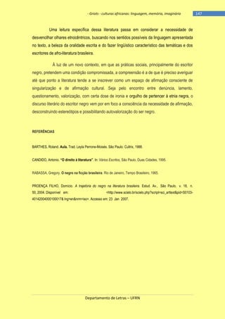 - Griots - culturas africanas: linguagem, memória, imaginário

Uma leitura específica dessa literatura passa em considerar a necessidade de
desvencilhar olhares etnocêntricos, buscando nos sentidos possíveis da linguagem apresentada
no texto, a beleza da oralidade escrita e do fazer lingüístico característico das temáticas e dos
escritores de afro-literatura brasileira.
À luz de um novo contexto, em que as práticas sociais, principalmente do escritor
negro, pretendem uma condição compromissada, a compreensão é a de que é preciso averiguar
até que ponto a literatura tende a se inscrever como um espaço de afirmação consciente de
singularização e de afirmação cultural. Seja pelo encontro entre denúncia, lamento,
questionamento, valorização, com certa dose de ironia e orgulho de pertencer à etnia negra, o
discurso literário do escritor negro vem por em foco a consciência da necessidade de afirmação,
desconstruindo estereótipos e possibilitando autovalorização do ser negro.

REFERÊNCIAS

BARTHES, Roland. Aula. Trad. Leyla Perrone-Moisés. São Paulo: Cultrix, 1988.
CANDIDO, Antonio. ―O direito à literatura‖. In: Vários Escritos, São Paulo, Duas Cidades, 1995.
RABASSA, Gregory. O negro na ficção brasileira. Rio de Janeiro, Tempo Brasileiro, 1965.
PROENÇA FILHO, Domício. A trajetória do negro na literatura brasileira. Estud. Av., São Paulo, v. 18, n.
50, 2004. Disponível em:

<http://www.scielo.br/scielo.php?script=sci_arttext&pid=S0103-

40142004000100017& lng=en&nrm=iso>. Accesso em: 23 Jan 2007.

Departamento de Letras – UFRN

-147

 