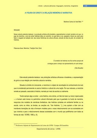 - Griots - culturas africanas: linguagem, memória, imaginário

A FIGURA DO GRIOT E A RELAÇÃO MEMÓRIA E NARRATIVA

Marilene Carlos do Vale Melo 137

RESUMO
Nosso estudo pretende destacar, na produção artística afro-brasileira, especialmente no texto narrativo em que, no
jogo da memória, o ato de contar histórias refaz um caminho, no qual letra e voz, passado e futuro se unem para
fazer o resgate da tradição oral, das raízes folclóricas da cultura africana, através da fala do griot, do contador de
histórias.

Palavras-chave: Memória, Tradição Oral, Griot.

O contador de histórias nos faz sonhar porque ele
consegue parar o tempo nos apresentando um outro tempo.
(Cléo Busatto)

Este estudo pretende destacar, nas produções artísticas africanas e brasileiras, a representação
do griot e a sua relação com memória cultural e narrativa.
Situada no âmbito do consciente, a memória é o objeto de recordação do conhecimento de tudo
que é considerado permanente no acervo histórico e cultural de uma nação. Por sua natureza, a memória
remete ao passado, associado à história, narrada por meio da escrita ou oralmente.
Tendo sempre algo a contar – uma história, uma notícia, um fato de maior ou menor repercussão
–, o homem está imerso no patrimônio cultural informado pelo que é guardado no fundo da memória,
resquícios dos modelos de narrativas fantásticos, das histórias contadas em ambiente familiar ou na
escola, como os mitos, as lendas, as canções etc. Tais histórias, ―[...] nos ajudam a lidar com as
inevitáveis transições de vida e fornecem modelos para o nosso relacionamento com as sociedades em
que vivemos e para o relacionamento dessas sociedades com o mundo que partilhamos com todas as
formas de vida.‖ (FORD, 1999, p. 9).

137

Professora Adjunta do Departamento de Letras da UFPB / Campus III Guarabira

Departamento de Letras – UFRN

-148

 
