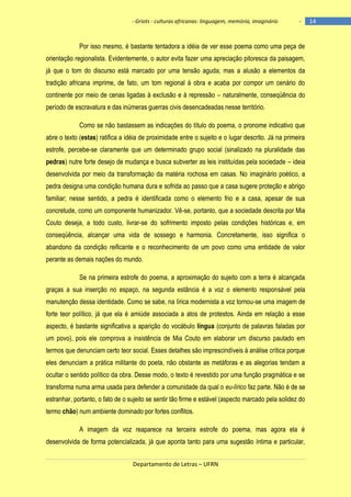 - Griots - culturas africanas: linguagem, memória, imaginário

-

Por isso mesmo, é bastante tentadora a idéia de ver esse poema como uma peça de
orientação regionalista. Evidentemente, o autor evita fazer uma apreciação pitoresca da paisagem,
já que o tom do discurso está marcado por uma tensão aguda; mas a alusão a elementos da
tradição africana imprime, de fato, um tom regional à obra e acaba por compor um cenário do
continente por meio de cenas ligadas à exclusão e à repressão – naturalmente, conseqüência do
período de escravatura e das inúmeras guerras civis desencadeadas nesse território.
Como se não bastassem as indicações do título do poema, o pronome indicativo que
abre o texto (estas) ratifica a idéia de proximidade entre o sujeito e o lugar descrito. Já na primeira
estrofe, percebe-se claramente que um determinado grupo social (sinalizado na pluralidade das
pedras) nutre forte desejo de mudança e busca subverter as leis instituídas pela sociedade – ideia
desenvolvida por meio da transformação da matéria rochosa em casas. No imaginário poético, a
pedra designa uma condição humana dura e sofrida ao passo que a casa sugere proteção e abrigo
familiar; nesse sentido, a pedra é identificada como o elemento frio e a casa, apesar de sua
concretude, como um componente humanizador. Vê-se, portanto, que a sociedade descrita por Mia
Couto deseja, a todo custo, livrar-se do sofrimento imposto pelas condições históricas e, em
conseqüência, alcançar uma vida de sossego e harmonia. Concretamente, isso significa o
abandono da condição reificante e o reconhecimento de um povo como uma entidade de valor
perante as demais nações do mundo.
Se na primeira estrofe do poema, a aproximação do sujeito com a terra é alcançada
graças a sua inserção no espaço, na segunda estância é a voz o elemento responsável pela
manutenção dessa identidade. Como se sabe, na lírica modernista a voz tornou-se uma imagem de
forte teor político, já que ela é amiúde associada a atos de protestos. Ainda em relação a esse
aspecto, é bastante significativa a aparição do vocábulo língua (conjunto de palavras faladas por
um povo), pois ele comprova a insistência de Mia Couto em elaborar um discurso pautado em
termos que denunciam certo teor social. Esses detalhes são imprescindíveis à análise crítica porque
eles denunciam a prática militante do poeta, não obstante as metáforas e as alegorias tendam a
ocultar o sentido político da obra. Desse modo, o texto é revestido por uma função pragmática e se
transforma numa arma usada para defender a comunidade da qual o eu-lírico faz parte. Não é de se
estranhar, portanto, o fato de o sujeito se sentir tão firme e estável (aspecto marcado pela solidez do
termo chão) num ambiente dominado por fortes conflitos.
A imagem da voz reaparece na terceira estrofe do poema, mas agora ela é
desenvolvida de forma potencializada, já que aponta tanto para uma sugestão íntima e particular,
Departamento de Letras – UFRN

14

 