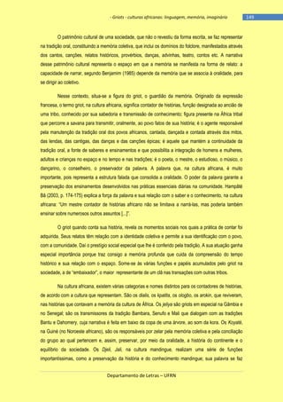 - Griots - culturas africanas: linguagem, memória, imaginário

O patrimônio cultural de uma sociedade, que não o revestiu da forma escrita, se faz representar
na tradição oral, constituindo a memória coletiva, que inclui os domínios do folclore, manifestados através
dos cantos, canções, relatos históricos, provérbios, danças, advinhas, teatro, contos etc. A narrativa
desse patrimônio cultural representa o espaço em que a memória se manifesta na forma de relato: a
capacidade de narrar, segundo Benjamim (1985) depende da memória que se associa à oralidade, para
se dirigir ao coletivo.
Nesse contexto, situa-se a figura do griot, o guardião da memória. Originado da expressão
francesa, o termo griot, na cultura africana, significa contador de histórias, função designada ao ancião de
uma tribo, conhecido por sua sabedoria e transmissão de conhecimento; figura presente na África tribal
que percorre a savana para transmitir, oralmente, ao povo fatos de sua história; é o agente responsável
pela manutenção da tradição oral dos povos africanos, cantada, dançada e contada através dos mitos,
das lendas, das cantigas, das danças e das canções épicas; é aquele que mantém a continuidade da
tradição oral, a fonte de saberes e ensinamentos e que possibilita a integração de homens e mulheres,
adultos e crianças no espaço e no tempo e nas tradições; é o poeta, o mestre, o estudioso, o músico, o
dançarino, o conselheiro, o preservador da palavra. A palavra que, na cultura africana, é muito
importante, pois representa a estrutura falada que consolida a oralidade. O poder da palavra garante a
preservação dos ensinamentos desenvolvidos nas práticas essenciais diárias na comunidade. Hampâté
Bâ (2003, p. 174-175) explica a força da palavra e sua relação com o saber e o conhecimento, na cultura
africana: ―Um mestre contador de histórias africano não se limitava a narrá-las, mas poderia também
ensinar sobre numerosos outros assuntos [...]‖.
O griot quando conta sua história, revela os momentos sociais nos quais a prática de contar foi
adquirida. Seus relatos têm relação com a identidade coletiva e permite a sua identificação com o povo,
com a comunidade. Daí o prestígio social especial que lhe é conferido pela tradição. A sua atuação ganha
especial importância porque traz consigo a memória profunda que cuida da compreensão do tempo
histórico e sua relação com o espaço. Some-se às várias funções e papéis acumulados pelo griot na
sociedade, a de ―embaixador‖, o maior representante de um clã nas transações com outras tribos.
Na cultura africana, existem várias categorias e nomes distintos para os contadores de histórias,
de acordo com a cultura que representam. São os dialis, os kpatita, os ologbo, os arokin, que reviveram,
nas histórias que contavam a memória da cultura de África. Os jeliya são griots em especial na Gâmbia e
no Senegal; são os transmissores da tradição Bambara, Senufo e Mali que dialogam com as tradições
Bantu e Dahomery, cuja narrativa é feita em baixo da copa de uma árvore, ao som da kora. Os Koyaté,
na Guiné (no Noroeste africano), são os responsáveis por zelar pela memória coletiva e pela conciliação
do grupo ao qual pertencem e, assim, preservar, por meio da oralidade, a história do continente e o
equilíbrio da sociedade. Os Djeli, Jali, na cultura mandingue, realizam uma série de funções
importantíssimas, como a preservação da história e do conhecimento mandingue; sua palavra se faz
Departamento de Letras – UFRN

-149

 