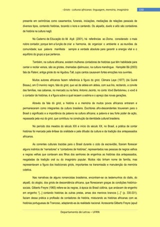 - Griots - culturas africanas: linguagem, memória, imaginário

presente em cerimônias como casamentos, funerais, iniciações, mediações de relações pessoais de
diversos tipos, contando histórias, tocando o kora e cantando. Os akpalôs, duelis e alôs são contadores
de história na cultura nagô.
No Caderno de Educação do Ilê Aiyê (2001), há referências ao Doma, considerado o mais
nobre contador, porque tem a função de criar a harmonia, de organizar o ambiente e as reuniões da
comunidade; sua palavra manifesta

sempre a verdade absoluta para garantir a energia vital e o

equilíbrio do grupo a que pertence.
Também, na cultura africana, existem mulheres contadoras de histórias que têm habilidade para
cantar e recitar versos, são as griotes, chamadas djelimusso, na cultura mandingue. Hampâté Bâ (2003)
fala da Flateni, antiga griote do rei Aguibou Tall, cujos cantos causavam fortes emoções nos ouvintes.
Muitos autores africanos fazem referência à figura do griot. Câmara Laye (1977) (da Guiné
Bissau), em O menino negro, fala do griot, que vai de aldeia em aldeia, com sua lira, recitando, a convite
das famílias, nas cabanas, no mercado ou na feira; Antonio Jacinto, no conto Vovô Bartolomeu, o vovô é
o contador de histórias, é a figura sobre a qual recaem a estima e o apreço das novas gerações.
Através da fala do griot, a história e a memória de muitos povos africanos entraram e
permaneceram como integrantes da cultura brasileira. Escritores afro-descendentes trouxeram para o
Brasil o significado e a importância da palavra na cultura africana; a palavra e seu forte poder de ação,
repassada pela voz do griot, que contribuiu na construção da identidade cultural brasileira.
No período dos meados do século XIX e início do século XX, no Brasil, a prática de contar
histórias foi marcada pela ênfase da oralidade e pela difusão da cultura e da tradição dos antepassados
africanos.
As correntes culturais trazidas para o Brasil durante o ciclo da escravidão, fizeram florescer
alguns instintos de ―narradores‖ e ―contadores de histórias‖, representados nas pessoas de negros velhos
e negras velhas que contavam aos filhos dos senhores de engenhos as histórias dos antepassados,
resgatadas da tradição oral ou do imaginário popular. Muitos não tinham nome de família, mas
representavam a figura dos tradicionais griots, importantes na transmissão e manutenção da memória
coletiva.
Nas narrativas de alguns romancistas brasileiros, encontram-se os testemunhos do dialis, do
akpalô, do ologbo, dos griots de descendência africana, que floresceram graças às condições históricosociais. Gilberto Freyre (1965) refere-se às negras, à época do Brasil colônia, que andavam de engenho
em engenho ―[...] contando histórias às outras pretas, amas dos meninos brancos [...]‖ (p. 330-331);
faziam dessa prática a profissão de contadores de história, misturando as histórias africanas com as
histórias portuguesas de Trancoso, adaptando-as às realidade nacional. Acrescenta Gilberto Freyre (apud
Departamento de Letras – UFRN

-150

 