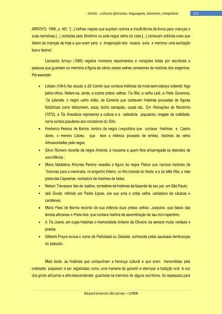 - Griots - culturas africanas: linguagem, memória, imaginário

ARROYO, 1988, p. 46): ―[...] Velhas negras que supriam outrora a insuficiência de livros para crianças e
suas narrativas [...] contadas pela Dindinha ou pela negra velha da casa [...] contavam estórias orais que
faltam às crianças de hoje e que eram para a imaginação dos nossos avós e meninos uma excitação
boa e festiva‖.
Leonardo Arroyo (1988) registra inúmeros depoimentos e variações feitas por escritores e
pessoas que guardam na memória a figura de várias pretas velhas contadoras de histórias dos engenhos.
Por exemplo:
Lobato (1944) faz alusão a Zé Camilo que contava histórias da mula-sem-cabeça botando fogo
pelos olhos. Refere-se, ainda, a outros pretos velhos: Tia Rita, a velha Lelê, a Preta Generosa,
Tia Liberata, o negro velho Adão, tia Esméria que contavam histórias povoadas de figuras
folclóricas como lobisomem, sacis, bicho carrapatu, cucas etc.. Em Reinações de Narizinho
(1972), a Tia Anastácia representa a cultura e a sabedoria populares, resgate da oralidade;
narra contos populares aos moradores do Sítio.
Frederico Pessoa de Barros, lembra da negra Leopoldina que contava histórias a Castro
Alves, o menino Cecéu,

que

teve a infância povoada de lendas, histórias da velha

Áfricacontadas pela negra;
Silvio Romero recorda da negra Antonia, a mucama a quem fora encarregada os desvelos da
sua infância ;
Maria Madalena Antunes Pereira ressalta a figura da negra Patica que narrava histórias de
Trancoso para a meninada, no engenho Oiteiro, no Rio Grande do Norte; e a da Mãe Rita, a mãe
preta das Capoeiras, contadora de histórias de fadas;
Nelson Travassos fala de Isaltina, contadora de histórias da fazenda de seu pai, em São Paulo;
Iaiá Gorda, referida por Padre Lopes, era sua ama e preta velha, cantadora de xácaras e
cantilenes;
Maria Paes de Barros recorda da sua infância duas pretas velhas: Joaquina, que falava das
lendas africanas e Preta Ana, que contava história de assombração de seu rico repertório;
A Tia Joana, em cujas histórias o memorialista Antonio de Oliveira via sempre muita verdade e
poesia;
Gilberto Freyre evoca o nome de Felicidade ou Dadada, conhecida pelas saudosas lembranças
do passado.

Mais tarde, as histórias que compunham a herança cultural e que eram transmitidas pela
oralidade, passaram a ser registradas como uma maneira de garantir e eternizar a tradição oral. A voz
dos griots africanos e afro-descendentes, guardada na memória de alguns escritores, foi repassada para

Departamento de Letras – UFRN

-151

 