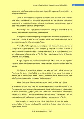 - Griots - culturas africanas: linguagem, memória, imaginário

o texto escrito, onde ficou o registro não só do resgate do patrimônio popular ágrafo, como também o da
reconstituição da infância.
Depois, os meninos crescidos, resgatando as vozes seculares, procuraram repetir e enfatizar
essas vozes, misturando-as com o imaginário, perpetuando-as em suas narrativas memorialistas,
transformando os modelos tradicionais em matéria das narrativas, para trazerem de volta a figura de
pretos velhos narradores tradicionais, como personagens.
A sedimentação desse arquétipo se manifesta em muitas personagens da nossa ficção na sua
essência, como uma espécie de contraponto do negro militante.
Muitos pretos velhos marcaram presença nessas produções memorialistas, especialmente as da
região Norte e Nordeste do Brasil, conforme evidenciam Gilberto Freyre e José Lins do Rego que os
conheceram nos engenhos de Pernambuco e da Paraíba.
A velha Totonha foi resgatada do mundo real para o texto ficcional, referida por José Lins do
Rego (1934) em seu primeiro romance, Menino de engenho ―[...] de quando em vez batia no engenho. E
era um contentamento para a meninada [...] andava léguas e léguas a pé, de engenho a engenho, como
uma edição viva das Mil e uma noites‖ (p. 78); Mãe Filipa, é a contadora de histórias de Água-mãe,
também de José Lins do Rego.
A negra Margarida está em Minhas recordações (REZENDE, 1944). Em seu repertório,
constavam histórias maravilhosas do lobisomem, de saci, de bruxas, tudo narrado para o deleite das
crianças.
Em Memórias de um senhor de engenho, José Maria Belo (1948) recorda do negro Zé
Antonio, que lhe contava muitas histórias no terreiro da cozinha da casa-grande, dentre elas a da
madrasta que, na ausência do pai, matara a menina e enterrara no capinzal; a mesma história que a
velha Totonha contava ao menino Carlinhos em ―Menino de engenho‖.
Manuel Viriato Correa (1988) apresenta, em Cazuza, a Vovó Candinha, que ―[...] devia
ter seus setenta anos; rija, gorda, preta, bem preta e a cabeça branca como algodão em pasta‖(p. 24).
Reúne as características das pretas velhas, contadoras de histórias que impressionaram e deslumbraram
as crianças, suas ouvintes. ―[...] Após o jantar, a vovó Candinha vinha então sentar-se ao batente da porta
que dava para o terraço [...]. Sentavam-nos em derredor de ouvido atento [...]. Ela começava: – Era uma
vez uma princesa muito orgulhosa, que fez grande má-criação à fada sua madrinha [...]‖ (p.26).
Gilberto Amado, em Histórias da minha infância (1958), lembra da negra Iaiá que lhe
contava histórias de Trancoso e da Carochinha, ressaltando as fadas, as mouras-tortas, feiticeiros,
pajens, castelos, palácios.
Departamento de Letras – UFRN

-152

 