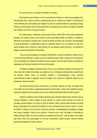 - Griots - culturas africanas: linguagem, memória, imaginário

Em outras narrativas, o contador de histórias é o narrador.
Uma história do povo Kalunga, é um livro que valoriza a história e a cultura das populações afrodescendentes; nele, a figura do griot é substituída pela voz do narrador que ressalta a importância de
contar histórias para a manutenção das tradições da cultura e da própria história da população kalunga,
formada por descendentes dos primeiros quilombolas e de pessoas que se fixaram na região da Chapada
dos Veadeiros, em Goiás, ao longo dos séculos.
Em Lendas negras, e Sikulume e outros contos africanos, Braz (2001) mineiro afro-descendente,
apresenta, em ambos os livros, uma reunião de contos que relatam lendas, que falam de histórias de
diferentes povos africanos; trazidas para o mundo da escrita, as lendas, têm no escritor a representação
do griot apresentando a multiplicidade cultural do continente africano. Em Os tambores de São Luis,
Josué Montello conta a história do negro Damião, do seu passado quando escravo e, no presente da
diégese, quando Damião liberto da escravidão.
Com as novas tecnologias na sociedade informatizada, o homem foi perdendo o hábito de ouvir
e contar histórias oralmente e a figura do griot, foi perdendo espaço. Mas no Brasil, de forma particular,
uma nova geração de contadores de histórias buscou revigorar a arte de contar histórias, ameaçada de
desaparecer por força das modernas formas de comunicação.
O resgate da tradição oral ganhou força e levou a uma revisada ao passado, para dali trazer de
volta a figura do contador de histórias, que aparece em sua configuração contemporânea, especialmente
em narrativa infantis. Assim, na produção brasileira e afro-descendente, muitos escritores
contemporâneos coletam e registram contos da tradição oral, histórias do imaginário popular que se
perpetuaram através da escrita.
Na Literatura Infanto-Juvenil, encontramos, por exemplo: Histórias da Preta, de Heloisa Pires
Lima (1998), em cuja narrativa, repassada pelo olhar da menina negra, a Preta, figura simbólica da griote,
apresenta a trajetória do povo africano que veio para o Brasil trazida pela forçada do tráfico negreiro.
Rogério A. Barbosa reconta histórias africanas para a literatura infanto-juvenil, trazendo para as
crianças brasileiras a cultura distante do povo africano, ao mesmo tempo próximas das raízes da
formação cultural do Brasil. Em Contos ao redor da fogueira (1990), reconta contos africanos da Guiné
Bissau, preservando o fio memorial da oralidade. O livro é composto de dois contos: ―Kumbu, o menino
da floresta” e “Bunga, a noiva da chuva”. Nas duas narrativas, a ancestralidade se manifesta no resgate
das crenças, tradições e tabus do povo africano. A lenda do povo ―ekai‖, da Nigéria, é recontada por
Rogério Barbosa (2002), em Como as histórias se espalham pelo mundo”, cuja narrativa é uma viagem
pela África, tendo como personagem um rato que, reacendendo a figura do griot, coleciona histórias
desvendando aspectos da cultura africana.

Departamento de Letras – UFRN

-153

 