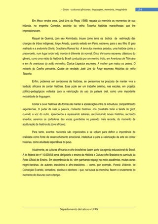 - Griots - culturas africanas: linguagem, memória, imaginário

Em Meus verdes anos, José Lins do Rego (1956) resgata da memória os momentos de sua
infância, no engenho Corredor, ouvindo da velha Totonha histórias maravilhosas que lhe
impressionavam.
Raquel de Queiroz, com seu Xerimbabo, trouxe como tema os bichos de estimação das
crianças de tribos indígenas; Jorge Amado, quando exilado em Paris, escreveu para o seu filho O gato
malhado e a andorinha Sinhá; Graciliano Ramos fez A terra dos meninos pelados, uma história contra o
preconceito, num lugar onde todo mundo é diferente do normal; Érico Veríssimo escreveu clássicos do
gênero, como uma visão da história do Brasil conduzida por um menino índio, em Aventuras de Tibicuéra
e em As aventuras do avião vermelho; Clarice Lispector escreveu: A mulher que matou os peixes, O
mistério do Coelho pensante, Quase de verdade; José Lins do Rego escreveu Histórias da velha
Totonha.
Enfim, podemos ser contadores de histórias, se pensarmos na proposta de manter viva a
tradição africana de contar histórias. Esse pode ser um trabalho coletivo, nas escolas, em projetos
político-pedagógicos voltados para a valorização do uso da palavra oral, como uma importante
modalidade de linguagem.
Contar e ouvir histórias são formas de manter a socialização entre os indivíduos, compartilhando
experiências. O poder de usar a palavra, contando histórias, nos possibilita fazer a tarefa do griot,
ouvindo a voz do outro, aprendendo e repassando saberes, reconstruindo novas histórias, recriando
enredos; seremos os portadores das vozes guardadas no passado mais recente, do momento de
aculturação da história do povo africano.
Para tanto, eventos nacionais são organizados e se voltam para definir a importância da
oralidade como fonte de desenvolvimento emocional, intelectual e para a valorização da arte de contar
histórias, como atividade espontânea do povo.
Atualmente, as culturas africanas e afro-brasileiras fazem parte da agenda educacional do Brasil.
A lei federal de nº 10.639/03 torna obrigatório o ensino da História e Cultura Afro-Brasleira no currículo da
Rede Oficial de Ensino. Em decorrência da lei, vêm ganhando espaço no meio acadêmico, muitas obras
negro-literárias, de autores brasileiros e afro-brasileiros, – como, por exemplo, Ponciá Vicêncio, de
Conceição Evaristo, contadora, poetisa e escritora – que, na busca da memória, fazem o cruzamento do
momento do discurso com o tempo.

Departamento de Letras – UFRN

-154

 