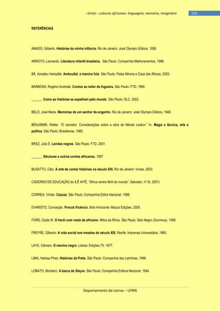 - Griots - culturas africanas: linguagem, memória, imaginário

REFERÊNCIAS

AMADO, Gilberto. Histórias da minha infância. Rio de Janeiro: José Olympio Editora, 1958.
ARROYO, Leonardo. Literatura infantil brasileira. São Paulo: Companhia Melhoramentos, 1988.
BÂ, Amadeu Hampâté. Amkoullel, o menino fula. São Paulo: Palas Athena e Casa das Áfricas, 2003.
BARBOSA, Rogério Andrade. Contos ao redor da fogueira. São Paulo: FTD, 1990.
______. Como as histórias se espalham pelo mundo. São Paulo: DLC, 2002.
BELO, José Maria. Memórias de um senhor de engenho. Rio de Janeiro: José Olympio Editora, 1948.
BENJAMIM, Walter. ―O narrador. Considerações sobre a obra de Nikolai Leskov.‖ In. Magia e técnica, arte e
política. São Paulo: Brasiliense, 1985.
BRAZ, Júlio E. Lendas negras. São Paulo: FTD, 2001.
______. Sikulume e outros contos africanos. 1997
BUSATTO, Cléo. A arte de contar histórias no século XXI. Rio de Janeiro: Vozes, 2003.
CADERNO DE EDUCAÇÃO do ILÊ AIYÊ, ―África ventre fértil do mundo‖. Salvador, nº IX, 2001)
CORREA, Viriato. Cazuza. São Paulo: Companhia Editra Nacional, 1988.
EVARISTO, Conceição. Ponciá Vicêncio. Bolo Horizonte: Mazza Edições, 2005.
FORD, Clyde W. O herói com rosto de africano. Mitos da África. São Paulo: Selo Negro (Summus), 1999.
FREYRE, Gilberto. A vida social nos meados do século XIX. Recife: Imprensa Universitária, 1965.
LAYE, Câmara. O menino negro. Lisboa: Edições 70, 1977.
LIMA, Heloisa Pires. Histórias da Preta, São Paulo: Companhia das Letrinhas, 1998.
LOBATO, Monteiro. A barca de Gleyre. São Paulo: Companhia Editora Nacional, 1944.

Departamento de Letras – UFRN

-155

 