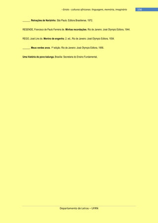 - Griots - culturas africanas: linguagem, memória, imaginário

______. Reinações de Narizinho. São Paulo: Editora Brasiliense, 1972.
RESENDE, Francisco de Paulo Ferreira de. Minhas recordações. Rio de Janeiro: José Olympio Editora, 1944.
REGO, José Lins do. Menino de engenho. 2. ed., Rio de Janeiro: José Olympio Editora, 1934.
______. Meus verdes anos. 1ª edição. Rio de Janeiro: José Olympio Editora, 1956.
Uma história do povo kalunga. Brasília: Secretaria do Ensino Fundamental,

Departamento de Letras – UFRN

-156

 