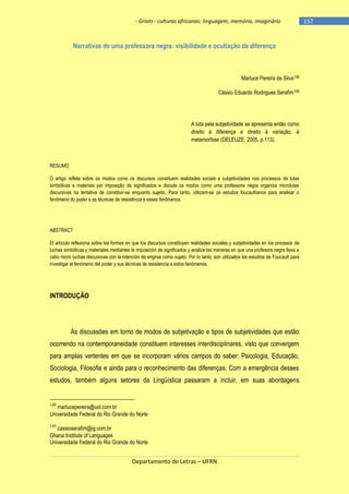 - Griots - culturas africanas: linguagem, memória, imaginário

Narrativas de uma professora negra: visibilidade e ocultação da diferença

Marluce Pereira da Silva138
Cássio Eduardo Rodrigues Serafim139

A luta pela subjetividade se apresenta então como
direito à diferença e direito à variação, à
metamorfose (DELEUZE, 2005, p.113).

RESUMO
O artigo reflete sobre os modos como os discursos constituem realidades sociais e subjetividades nos processos de lutas
simbólicas e materiais por imposição de significados e discute os modos como uma professora negra organiza microlutas
discursivas na tentativa de constituir-se enquanto sujeito. Para tanto, utilizam-se os estudos foucaultianos para analisar o
fenômeno do poder e as técnicas de resistência a esses fenômenos.

ABSTRACT
El artículo reflexiona sobre las formas en que los discursos constituyen realidades sociales y subjetividades en los procesos de
luchas simbólicas y materiales mediantes la imposición de significados y analiza las maneras en que una profesora negra lleva a
cabo micro luchas discursivas con la intención de erigirse como sujeto. Por lo tanto, son utilizados los estudios de Foucault para
investigar el fenómeno del poder y sus técnicas de resistencia a estos fenómenos.

INTRODUÇÃO

As discussões em torno de modos de subjetivação e tipos de subjetividades que estão
ocorrendo na contemporaneidade constituem interesses interdisciplinares, visto que convergem
para amplas vertentes em que se incorporam vários campos do saber: Psicologia, Educação,
Sociologia, Filosofia e ainda para o reconhecimento das diferenças. Com a emergência desses
estudos, também alguns setores da Lingüística passaram a incluir, em suas abordagens

138

marlucepereira@uol.com.br
Universidade Federal do Rio Grande do Norte
139

cassioserafim@ig.com.br
Ghana Institute of Languages
Universidade Federal do Rio Grande do Norte

Departamento de Letras – UFRN

-157

 