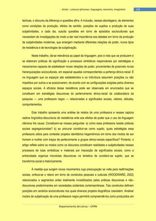 - Griots - culturas africanas: linguagem, memória, imaginário

teóricas, o discurso da diferença e questões afins. A inclusão, nessas abordagens, de elementos
como condições de produção, efeitos de sentido, posições de sujeitos e produção de suas
subjetividades, a cada dia, suscita questões em torno de episódios socioculturais que
necessitam de investigações de modo a dar real importância aos debates em torno da produção
de subjetividades modernas, que emergem mediante diferentes relações de poder, novos tipos
de resistência e de tecnologias de subjetivação.
Neste trabalho, dá-se relevância ao papel da linguagem, pois é nela que se produzem e
se elaboram práticas de significação e processos simbólicos responsáveis por estratégias e
mecanismos capazes de estabelecer novas relações de poder, provenientes de possíveis novas
hierarquizações socioculturais, em especial aqueles correspondentes a pertença étnico-racial. É
na linguagem que os espaços são estabelecidos e os indivíduos assumem posições ou são
impelidos por outros a se posicionarem, de acordo com as configurações exigidas pelos diversos
espaços sociais. A eficácia dessa resistência pode ser observada em enunciados que se
constituem em estratégias discursivas do pertencimento étnico-racial da colaboradora da
pesquisa — uma professora negra — relacionadas a significados sociais, valores, atitudes,
comportamentos.
Este trabalho apresenta uma análise de relatos de uma professora e nesses captura
rastros lingüístico-discursivos de resistência ante aos efeitos de poder que o uso da linguagem
ofensiva lhe causa. Constituem-se nossas perguntas: a) como essa professora resiste práticas
sociais segregacionistas? b) ao procurar constituir-se como sujeito, quais estratégias essa
professora utiliza para contestar projetos identitários hegemônicos em torno dos modos de ser
homem e mulher com traços de pertencimento a grupos étnico-raciais específicos? Portanto, o
artigo reflete sobre os modos como os discursos constituem realidades e subjetividades nesses
processos de lutas simbólicas e materiais por imposição de significados sociais, como a
entrevistada organiza microlutas discursivas na tentativa de constituir-se sujeito, que se
transforma social e historicamente.
À medida que surgem novos movimentos cuja preocupação se volta para reafirmações
sociais, enfoca-se o relevo em torno de construtos pessoais e culturais (WOODWARD, 2002)
relacionados a segmentos antes totalmente invisibilizados pelas práticas discursivas e nãodiscursivas predominantes em sociedades ocidentais contemporâneas. Tais construtos definem
posições em cenários socioculturais nos quais diversos projetos biográficos coexistem. Analisar
modos de subjetivação de uma professora negra permitirá compreendê-los como produzidos em
Departamento de Letras – UFRN

-158

 