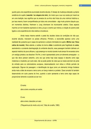 - Griots - culturas africanas: linguagem, memória, imaginário

-

quanto para uma experiência acumulada durante séculos. O desejo de mudança antecede a própria
existência do sujeito (nascida / na véspera de mim), de modo que a sua voz acaba por inserir-se
em uma tradição; isso significa que os anseios do eu-lírico são frutos de uma vivência histórica e,
por isso mesmo, foram compartilhados por toda uma comunidade – algo muito próximo daquilo que,
em momentos distintos, Hartmann e Jung chamaram de inconsciente coletivo. Esse aspecto
imprime um tom bastante expressivo à obra, já que o evento que motivou a criação do poema está
ligado a uma experiência de vida coletiva e duradoura.
Ainda nessa mesma estrofe o poeta faz alusões claras às condições de vida que,
durante séculos, marcaram os países africanos. Primeiro, a escravidão aparece como uma
realidade tão pulsante que é capaz de aprisionar a própria intimidade do sujeito (Minha voz / ficou
cativa do mundo). Mais adiante, a solidez do termo chão é substituída pela fragilidade da areia,
assinalando a constante desintegração do ambiente descrito; essa passagem também delineia um
aspecto histórico do povo africano, cuja presença no mundo durante muito tempo foi encarada como
um vestígio prestes a se dissolver. Por fim, o mar é apresentado como um elemento ameaçador – o
que não deve parecer estranho, uma vez que ainda hoje esse espaço é descrito como algo
misterioso e insolente; por outro lado, não se pode perder de vista que os mares serviram de porta
de entrada para os colonizadores europeus, desencadeando num árduo e infindo período de
exploração. Diga-se de passagem, a identificação da água como um elemento inimigo fortalece
ainda mais a idéia de encarar a terra como um berço materno e protetor. Esse conceito foi também
desenvolvido em outro poema do livro, quando o autor apresenta a terra como algo capaz de
proporcionar alimento e subsídio ao ser vivo:

O morto
abre a terra: encontra um ventre

O vivo
abre a terra: descobre um seio
(―Pequeninura do morto e do vivo‖, Raiz de orvalho, 1983)

Departamento de Letras – UFRN

15

 