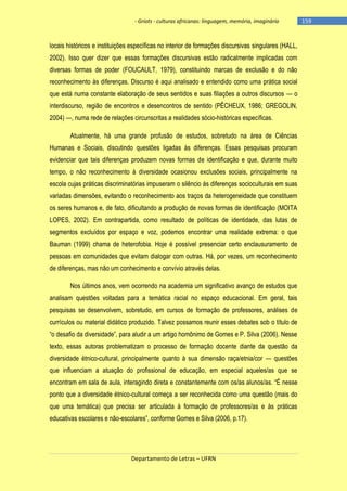 - Griots - culturas africanas: linguagem, memória, imaginário

locais históricos e instituições específicas no interior de formações discursivas singulares (HALL,
2002). Isso quer dizer que essas formações discursivas estão radicalmente implicadas com
diversas formas de poder (FOUCAULT, 1979), constituindo marcas de exclusão e do não
reconhecimento às diferenças. Discurso é aqui analisado e entendido como uma prática social
que está numa constante elaboração de seus sentidos e suas filiações a outros discursos — o
interdiscurso, região de encontros e desencontros de sentido (PÊCHEUX, 1986; GREGOLIN,
2004) —, numa rede de relações circunscritas a realidades sócio-históricas específicas.
Atualmente, há uma grande profusão de estudos, sobretudo na área de Ciências
Humanas e Sociais, discutindo questões ligadas às diferenças. Essas pesquisas procuram
evidenciar que tais diferenças produzem novas formas de identificação e que, durante muito
tempo, o não reconhecimento à diversidade ocasionou exclusões sociais, principalmente na
escola cujas práticas discriminatórias impuseram o silêncio às diferenças socioculturais em suas
variadas dimensões, evitando o reconhecimento aos traços da heterogeneidade que constituem
os seres humanos e, de fato, dificultando a produção de novas formas de identificação (MOITA
LOPES, 2002). Em contrapartida, como resultado de políticas de identidade, das lutas de
segmentos excluídos por espaço e voz, podemos encontrar uma realidade extrema: o que
Bauman (1999) chama de heterofobia. Hoje é possível presenciar certo enclausuramento de
pessoas em comunidades que evitam dialogar com outras. Há, por vezes, um reconhecimento
de diferenças, mas não um conhecimento e convívio através delas.
Nos últimos anos, vem ocorrendo na academia um significativo avanço de estudos que
analisam questões voltadas para a temática racial no espaço educacional. Em geral, tais
pesquisas se desenvolvem, sobretudo, em cursos de formação de professores, análises de
currículos ou material didático produzido. Talvez possamos reunir esses debates sob o título de
―o desafio da diversidade‖, para aludir a um artigo homônimo de Gomes e P. Silva (2006). Nesse
texto, essas autoras problematizam o processo de formação docente diante da questão da
diversidade étnico-cultural, principalmente quanto à sua dimensão raça/etnia/cor — questões
que influenciam a atuação do profissional de educação, em especial aqueles/as que se
encontram em sala de aula, interagindo direta e constantemente com os/as alunos/as. ―É nesse
ponto que a diversidade étnico-cultural começa a ser reconhecida como uma questão (mais do
que uma temática) que precisa ser articulada à formação de professores/as e às práticas
educativas escolares e não-escolares‖, conforme Gomes e Silva (2006, p.17).

Departamento de Letras – UFRN

-159

 