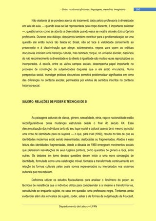 - Griots - culturas africanas: linguagem, memória, imaginário

Não obstante já se pondera acerca do tratamento dado pelo/a professor/a à diversidade
em sala de aula, — quando essa se faz representada pelo corpo discente, é importante salientar
—, questionamos como se aborda a diversidade quando essa se mostra através do/a próprio/a
professor/a. Durante este diálogo, desejamos também contribuir para a problematização de uma
questão até então nunca tão falada no Brasil, não só face à visibilidade concernente ao
preconceito e à discriminação que atinge, sobremaneira, negros para quem as práticas
discursivas indiciam uma herança cultural, mas também porque, no universo escolar, discursos
do não reconhecimento à diversidade e do direito à igualdade são muitas vezes reproduzidos ou
incorporados. A escola, entre os vários campos sociais, desempenha papel importante no
processo de construção de subjetividades daqueles que a ela estão vinculados. Numa
perspectiva social, investigar práticas discursivas permitirá problematizar significados em torno
das diferenças no contexto escolar, permeados por efeitos de sentidos inscritos no contexto
histórico-social.

SUJEITO: RELAÇÕES DE PODER E TÉCNICAS DE SI

As paisagens culturais de classe, gênero, sexualidade, etnia, raça e nacionalidade estão
reconfigurando-se pelas mudanças estruturais desde o final do século XX. Essa
descentralização dos indivíduos tanto do seu lugar social e cultural quanto de si mesmo constitui
uma crise de identidade para os sujeitos — o que, para Hall (1999), resulta do fato de que as
identidades modernas estão sendo descentradas, deslocadas ou fragmentadas. Aliados a essa
leitura das identidades fragmentadas, desde a década de 1960 emergiram movimentos sociais
que pleitearam reavaliações de seus lugares políticos, como questões de gênero e raça, entre
outras. Os debates em torno dessas questões deram início a uma nova concepção de
identidade, formulada como uma celebração móvel, formada e transformada continuamente em
relação às formas culturais pelas quais somos representados ou interpelados nos sistemas
culturais que nos rodeiam.
Definimos utilizar os estudos foucaultianos para analisar o fenômeno do poder, as
técnicas de resistência que o indivíduo utiliza para compreender a si mesmo e transformar-se,
constituindo-se enquanto sujeito, no caso em questão, uma professora negra. Tentamos ainda
evidenciar além dos conceitos de sujeito, poder, saber e de formas de subjetivação de Foucault,
Departamento de Letras – UFRN

-160

 