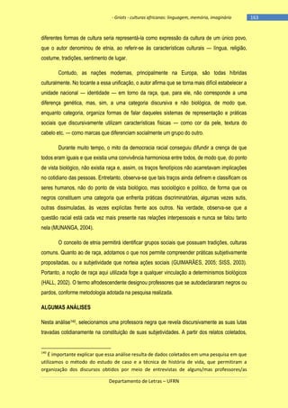 - Griots - culturas africanas: linguagem, memória, imaginário

diferentes formas de cultura seria representá-la como expressão da cultura de um único povo,
que o autor denominou de etnia, ao referir-se às características culturais — língua, religião,
costume, tradições, sentimento de lugar.
Contudo, as nações modernas, principalmente na Europa, são todas híbridas
culturalmente. No tocante a essa unificação, o autor afirma que se torna mais difícil estabelecer a
unidade nacional — identidade — em torno da raça, que, para ele, não corresponde a uma
diferença genética, mas, sim, a uma categoria discursiva e não biológica, de modo que,
enquanto categoria, organiza formas de falar daqueles sistemas de representação e práticas
sociais que discursivamente utilizam características físicas — como cor da pele, textura do
cabelo etc. — como marcas que diferenciam socialmente um grupo do outro.
Durante muito tempo, o mito da democracia racial conseguiu difundir a crença de que
todos eram iguais e que existia uma convivência harmoniosa entre todos, de modo que, do ponto
de vista biológico, não existia raça e, assim, os traços fenotípicos não acarretavam implicações
no cotidiano das pessoas. Entretanto, observa-se que tais traços ainda definem e classificam os
seres humanos, não do ponto de vista biológico, mas sociológico e político, de forma que os
negros constituem uma categoria que enfrenta práticas discriminatórias, algumas vezes sutis,
outras dissimuladas, às vezes explícitas frente aos outros. Na verdade, observa-se que a
questão racial está cada vez mais presente nas relações interpessoais e nunca se falou tanto
nela (MUNANGA, 2004).
O conceito de etnia permitirá identificar grupos sociais que possuam tradições, culturas
comuns. Quanto ao de raça, adotamos o que nos permite compreender práticas subjetivamente
propositadas, ou a subjetividade que norteia ações sociais (GUIMARÃES, 2005; SISS, 2003).
Portanto, a noção de raça aqui utilizada foge a qualquer vinculação a determinismos biológicos
(HALL, 2002). O termo afrodescendente designou professores que se autodeclararam negros ou
pardos, conforme metodologia adotada na pesquisa realizada.
ALGUMAS ANÁLISES
Nesta análise140, selecionamos uma professora negra que revela discursivamente as suas lutas
travadas cotidianamente na constituição de suas subjetividades. A partir dos relatos coletados,

140

É importante explicar que essa análise resulta de dados coletados em uma pesquisa em que
utilizamos o método do estudo de caso e a técnica de história de vida, que permitiram a
organização dos discursos obtidos por meio de entrevistas de alguns/mas professores/as
Departamento de Letras – UFRN

-163

 