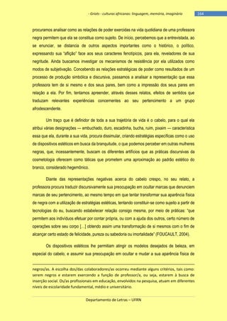 - Griots - culturas africanas: linguagem, memória, imaginário

procuramos analisar como as relações de poder exercidas na vida quotidiana de uma professora
negra permitem que ela se constitua como sujeito. De início, percebemos que a entrevistada, ao
se enunciar, se distancia de outros aspectos importantes como o histórico, o político,
expressando sua ―aflição‖ face aos seus caracteres fenotìpicos, para ela, reveladores de sua
negritude. Ainda buscamos investigar os mecanismos de resistência por ela utilizados como
modos de subjetivação. Concebendo as relações estratégicas de poder como resultados de um
processo de produção simbólica e discursiva, passamos a analisar a representação que essa
professora tem de si mesmo e dos seus pares, bem como a impressão dos seus pares em
relação a ela. Por fim, tentamos apreender, através desses relatos, efeitos de sentidos que
traduzam relevantes experiências concernentes ao seu pertencimento a um grupo
afrodescendente.
Um traço que é definidor de toda a sua trajetória de vida é o cabelo, para o qual ela
atribui várias designações — embuchado, duro, escadinha, bucha, ruim, pixaim — característica
essa que ela, durante a sua vida, procura dissimular, criando estratégias específicas como o uso
de dispositivos estéticos em busca da branquitude, o que podemos perceber em outras mulheres
negras, que, incessantemente, buscam os diferentes artifícios que as práticas discursivas da
cosmetologia oferecem como táticas que prometem uma aproximação ao padrão estético do
branco, considerado hegemônico.
Diante das representações negativas acerca do cabelo crespo, no seu relato, a
professora procura traduzir discursivamente sua preocupação em ocultar marcas que denunciem
marcas de seu pertencimento, ao mesmo tempo em que tentar transformar sua aparência física
de negra com a utilização de estratégias estéticas, tentando constituir-se como sujeito a partir de
tecnologias do eu, buscando estabelecer relação consigo mesma, por meio de práticas: ―que
permitem aos indivíduos efetuar por contar própria, ou com a ajuda dos outros, certo número de
operações sobre seu corpo […] obtendo assim uma transformação de si mesmos com o fim de
alcançar certo estado de felicidade, pureza ou sabedoria ou imortalidade‖ (FOUCAULT, 2004).
Os dispositivos estéticos lhe permitiam atingir os modelos desejados de beleza, em
especial do cabelo, e assumir sua preocupação em ocultar e mudar a sua aparência física de
negros/as. A escolha dos/das colaboradores/as ocorreu mediante alguns critérios, tais como:
serem negros e estarem exercendo a função de professor/a, ou seja, estarem à busca de
inserção social. Os/as profissionais em educação, envolvidos na pesquisa, atuam em diferentes
níveis de escolaridade fundamental, médio e universitário.
Departamento de Letras – UFRN

-164

 