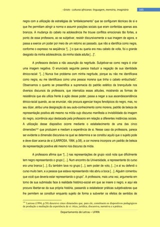 - Griots - culturas africanas: linguagem, memória, imaginário

negra com a utilização de estratégias de ―embelezamento‖ que se configuram técnicas de si e
que lhe permitiam atingir a norma e assumir posições sociais que eram conferidas apenas aos
brancos. A mudança do cabelo na adolescência lhe trouxe conflitos emocionais tão fortes, a
ponto de essa professora, ao se subjetivar, resistir discursivamente a sua imagem de agora, e
passa a exerce um poder por meio de um retorno ao passado, que não a identifica como negra,
conforme o expresso na seqüência ―[…] o que eu queria era meu cabelo de volta, foi o grande
desgosto da minha adolescência, da minha idade adulta […]‖.
A professora declara a não assunção da negritude. Subjetivar-se como negra é criar
uma imagem negativa. O enunciado seguinte parece traduzir a negação de sua identidade
étnico-racial: ―[…] Nunca tive problema com minha negritude, porque eu não me identificava
como negra, eu me identificava como uma pessoa morena que tinha o cabelo embuchado‖.
Observamos o quanto se presentifica a supremacia do padrão estético da branquitude nos
diversos discursos da professora, que internaliza essas atitudes, mostrando as formas de
resistência que ela utiliza frente à ação desse poder, passa a negar a sua ascendescendência
étnico-racial quando, ao se enunciar, não procura agenciar traços fenotipicos do negro, mas, no
seu dizer, atribui uma designação do seu auto-conhecimento como morena, padrão de beleza de
representação positiva até mesmo na mídia cujo discurso manifesta a invisibilidade da imagem
do negro, ocorrência aqui destacada pela professora em relação a diferentes instâncias sociais.
A utilização desse dispositivo ocorre mediante o estabelecimento de uma das cinco
dimensões141 que produzem e mediam a experiência de si. Nesse caso da professora, parece
ser evidente a dimensão discursiva na qual se determina e se constitui aquilo que o sujeito pode
e deve dizer acerca de si (LARROSA, 1994, p.58), a cor morena incorpora um padrão de beleza
de representação positiva até mesmo nos discurso da mídia.
A professora afirma que ―[…] nas representações de grupo você nota que dificilmente
tem negro representando o grupo […]. Num encontro da Universidade, a representante do curso
era uma branca […]. Eu também tava no grupo […], sem poder de voto, […] e aì eu defendi o
curso muito bem, e a pessoa que estava representando não abriu a boca […]. Alguém comentou
que você que deveria estar representando o grupo‖. A professora, mais uma vez, argumenta em
torno de sua submissão face à realidade histórico-social em que se insere o negro, e aqui ela
procura libertar-se da sua própria história, passando a estabelecer práticas subjetivadoras que
lhe permitem se constituir enquanto sujeito de forma a subverter os efeitos de sentidos de
141

Larrosa (1994, p.58) descreve cinco dimensões que, para ele, constituem os dispositivos pedagógicos
de produção e mediação da experiência de si: ótica, jurídica, discursiva, narrativa e a prática.

Departamento de Letras – UFRN

-165

 