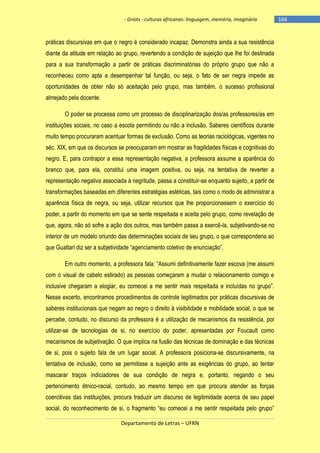 - Griots - culturas africanas: linguagem, memória, imaginário

práticas discursivas em que o negro é considerado incapaz. Demonstra ainda a sua resistência
diante da atitude em relação ao grupo, revertendo a condição de sujeição que lhe foi destinada
para a sua transformação a partir de práticas discriminatórias do próprio grupo que não a
reconheceu como apta a desempenhar tal função, ou seja, o fato de ser negra impede as
oportunidades de obter não só aceitação pelo grupo, mas também, o sucesso profissional
almejado pela docente.
O poder se processa como um processo de disciplinarização dos/as professores/as em
instituições sociais, no caso a escola permitindo ou não a inclusão. Saberes científicos durante
muito tempo procuraram acentuar formas de exclusão. Como as teorias raciológicas, vigentes no
séc. XIX, em que os discursos se preocuparam em mostrar as fragilidades físicas e cognitivas do
negro. E, para contrapor a essa representação negativa, a professora assume a aparência do
branco que, para ela, constitui uma imagem positiva, ou seja, na tentativa de reverter a
representação negativa associada à negritude, passa a constituir-se enquanto sujeito, a partir de
transformações baseadas em diferentes estratégias estéticas, tais como o modo de administrar a
aparência física de negra, ou seja, utilizar recursos que lhe proporcionassem o exercício do
poder, a partir do momento em que se sente respeitada e aceita pelo grupo, como revelação de
que, agora, não só sofre a ação dos outros, mas também passa a exercê-la, subjetivando-se no
interior de um modelo oriundo das determinações sociais de seu grupo, o que corresponderia ao
que Guattari diz ser a subjetividade ―agenciamento coletivo de enunciação‖.
Em outro momento, a professora fala: ―Assumi definitivamente fazer escova (me assumi
com o visual de cabelo estirado) as pessoas começaram a mudar o relacionamento comigo e
inclusive chegaram a elogiar, eu comecei a me sentir mais respeitada e incluìdas no grupo‖.
Nesse excerto, encontramos procedimentos de controle legitimados por práticas discursivas de
saberes institucionais que negam ao negro o direito à visibilidade e mobilidade social, o que se
percebe, contudo, no discurso da professora é a utilização de mecanismos da resistência, por
utilizar-se de tecnologias de si, no exercício do poder, apresentadas por Foucault como
mecanismos de subjetivação. O que implica na fusão das técnicas de dominação e das técnicas
de si, pois o sujeito fala de um lugar social. A professora posiciona-se discursivamente, na
tentativa de inclusão, como se permitisse a sujeição ante as exigências do grupo, ao tentar
mascarar traços indiciadores de sua condição de negra e, portanto, negando o seu
pertencimento étnico-racial, contudo, ao mesmo tempo em que procura atender as forças
coercitivas das instituições, procura traduzir um discurso de legitimidade acerca de seu papel
social, do reconhecimento de si, o fragmento ―eu comecei a me sentir respeitada pelo grupo‖
Departamento de Letras – UFRN

-166

 
