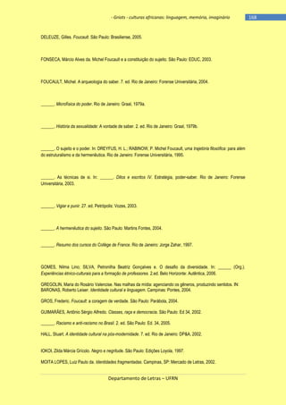 - Griots - culturas africanas: linguagem, memória, imaginário

DELEUZE, Gilles. Foucault. São Paulo: Brasiliense, 2005.

FONSECA, Márcio Alves da. Michel Foucault e a constituição do sujeito. São Paulo: EDUC, 2003.

FOUCAULT, Michel. A arqueologia do saber. 7. ed. Rio de Janeiro: Forense Universitária, 2004.

______. Microfísica do poder. Rio de Janeiro: Graal, 1979a.

______. História da sexualidade: A vontade de saber. 2. ed. Rio de Janeiro: Graal, 1979b.

______. O sujeito e o poder. In: DREYFUS, H. L.; RABINOW, P. Michel Foucault, uma trajetória filosófica: para além
do estruturalismo e da hermenêutica. Rio de Janeiro: Forense Universitária, 1995.

______. As técnicas de si. In: ______. Ditos e escritos IV. Estratégia, poder-saber. Rio de Janeiro: Forense
Universitária, 2003.

______. Vigiar e punir. 27. ed. Petrópolis: Vozes, 2003.

______. A hermenêutica do sujeito. São Paulo: Martins Fontes, 2004.
______. Resumo dos cursos do Collège de France. Rio de Janeiro: Jorge Zahar, 1997.

GOMES, Nilma Lino; SILVA, Petronilha Beatriz Gonçalves e. O desafio da diversidade. In: ______ (Org.).
Experiências étnico-culturais para a formação de professores. 2.ed. Belo Horizonte: Autêntica, 2006.
GREGOLIN, Maria do Rosário Valencise. Nas malhas da mídia: agenciando os gêneros, produzindo sentidos. IN:
BARONAS, Roberto Leiser. Identidade cultural e linguagem. Campinas: Pontes, 2004.
GROS, Frederic. Foucault: a coragem de verdade. São Paulo: Parábola, 2004.
GUIMARÃES, Antônio Sérgio Alfredo. Classes, raça e democracia. São Paulo: Ed 34, 2002.
______. Racismo e anti-racismo no Brasil. 2. ed. São Paulo: Ed. 34, 2005.
HALL, Stuart. A identidade cultural na pós-modernidade. 7. ed. Rio de Janeiro: DP&A, 2002.
IOKOI, Zilda Márcia Grícolo. Negro e negritude. São Paulo: Edições Loyola, 1997.
MOITA LOPES, Luiz Paulo da. Identidades fragmentadas. Campinas, SP: Mercado de Letras, 2002.

Departamento de Letras – UFRN

-168

 