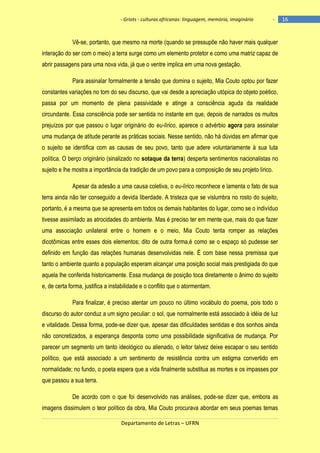 - Griots - culturas africanas: linguagem, memória, imaginário

-

Vê-se, portanto, que mesmo na morte (quando se pressupõe não haver mais qualquer
interação do ser com o meio) a terra surge como um elemento protetor e como uma matriz capaz de
abrir passagens para uma nova vida, já que o ventre implica em uma nova gestação.
Para assinalar formalmente a tensão que domina o sujeito, Mia Couto optou por fazer
constantes variações no tom do seu discurso, que vai desde a apreciação utópica do objeto poético,
passa por um momento de plena passividade e atinge a consciência aguda da realidade
circundante. Essa consciência pode ser sentida no instante em que, depois de narrados os muitos
prejuízos por que passou o lugar originário do eu-lírico, aparece o advérbio agora para assinalar
uma mudança de atitude perante as práticas sociais. Nesse sentido, não há dúvidas em afirmar que
o sujeito se identifica com as causas de seu povo, tanto que adere voluntariamente à sua luta
política. O berço originário (sinalizado no sotaque da terra) desperta sentimentos nacionalistas no
sujeito e lhe mostra a importância da tradição de um povo para a composição de seu projeto lírico.
Apesar da adesão a uma causa coletiva, o eu-lírico reconhece e lamenta o fato de sua
terra ainda não ter conseguido a devida liberdade. A tristeza que se vislumbra no rosto do sujeito,
portanto, é a mesma que se apresenta em todos os demais habitantes do lugar, como se o indivíduo
tivesse assimilado as atrocidades do ambiente. Mas é preciso ter em mente que, mais do que fazer
uma associação unilateral entre o homem e o meio, Mia Couto tenta romper as relações
dicotômicas entre esses dois elementos; dito de outra forma,é como se o espaço só pudesse ser
definido em função das relações humanas desenvolvidas nele. É com base nessa premissa que
tanto o ambiente quanto a população esperam alcançar uma posição social mais prestigiada do que
aquela lhe conferida historicamente. Essa mudança de posição toca diretamente o ânimo do sujeito
e, de certa forma, justifica a instabilidade e o conflito que o atormentam.
Para finalizar, é preciso atentar um pouco no último vocábulo do poema, pois todo o
discurso do autor conduz a um signo peculiar: o sol, que normalmente está associado à idéia de luz
e vitalidade. Dessa forma, pode-se dizer que, apesar das dificuldades sentidas e dos sonhos ainda
não concretizados, a esperança desponta como uma possibilidade significativa de mudança. Por
parecer um segmento um tanto ideológico ou alienado, o leitor talvez deixe escapar o seu sentido
político, que está associado a um sentimento de resistência contra um estigma convertido em
normalidade; no fundo, o poeta espera que a vida finalmente substitua as mortes e os impasses por
que passou a sua terra.
De acordo com o que foi desenvolvido nas análises, pode-se dizer que, embora as
imagens dissimulem o teor político da obra, Mia Couto procurava abordar em seus poemas temas
Departamento de Letras – UFRN

16

 