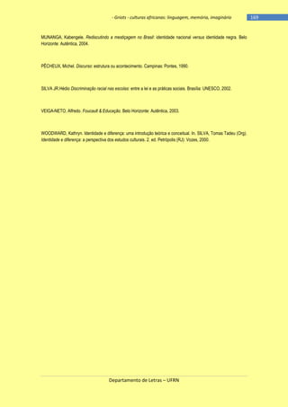 - Griots - culturas africanas: linguagem, memória, imaginário

MUNANGA, Kabengele. Rediscutindo a mestiçagem no Brasil: identidade nacional versus identidade negra. Belo
Horizonte: Autêntica, 2004.

PÊCHEUX, Michel. Discurso: estrutura ou acontecimento. Campinas: Pontes, 1990.

SILVA JR.Hédio Discriminação racial nas escolas: entre a lei e as práticas sociais. Brasília: UNESCO, 2002.

VEIGA-NETO, Alfredo. Foucault & Educação. Belo Horizonte: Autêntica, 2003.

WOODWARD, Kathryn. Identidade e diferença: uma introdução teórica e conceitual. In. SILVA, Tomas Tadeu (Org).
Identidade e diferença: a perspectiva dos estudos culturais. 2. ed. Petrópolis (RJ): Vozes, 2000.

Departamento de Letras – UFRN

-169

 