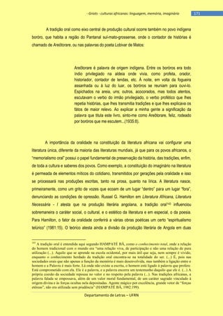 - Griots - culturas africanas: linguagem, memória, imaginário

A tradição oral como eixo central de produção cultural ocorre também no povo indígena
boróro, que habita a região do Pantanal sul-mato-grossense, onde o contador de histórias é
chamado de Areôtorare, ou nas palavras do poeta Lobivar de Matos:

Areôtorare é palavra de origem indígena. Entre os boróros era todo
índio privilegiado na aldeia onde vivia, como profeta, orador,
historiador, contador de lendas, etc. À noite, em volta da fogueira
assanhada ou à luz do luar, os boróros se reuniam para ouvi-lo.
Espichados na areia, uns; outros, acocorados, mas todos atentos,
escutavam o verbo do irmão privilegiado, o verbo profético que lhes
repetia histórias, que lhes transmitia tradições e que lhes explicava os
fátos de maior relevo. Ao explicar a minha gente a significação da
palavra que titula este livro, sinto-me como Areôtorare, feliz, rodeado
por boróros que me escutem...(1935:8).

A importância da oralidade na constituição da literatura africana vai configurar uma
literatura única, diferente da maioria das literaturas mundiais, já que para os povos africanos, o
―memorialismo oral‖ possui o papel fundamental de preservação da história, das tradições, enfim,
de toda a cultura e saberes dos povos. Como exemplo, a constituição do imaginário na literatura
é permeada de elementos míticos do cotidiano, transmitidos por gerações pela oralidade e isso
se processará nas produções escritas, tanto na prosa, quanto na lírica. A literatura nasce,
primeiramente, como um grito de vozes que ecoam de um lugar ―dentro‖ para um lugar ―fora‖,
denunciando as condições de opressão. Russel G. Hamilton em Literatura Africana, Literatura
Necessária - I atesta que na produção literária angolana, a tradição oral143 influenciou
sobremaneira o caráter social, o cultural, e o estético da literatura e em especial, o da poesia.
Para Hamilton, o fator da oralidade conferirá a várias obras poéticas um certo ―espiritualismo
telúrico‖ (1981:15). O teórico atesta ainda a divisão da produção literária de Angola em duas

143

A tradição oral é entendida aqui segundo HAMPATÉ BÂ, como o conhecimento total, onde a relação
do homem tradicional com o mundo era “uma relação viva, de participação e não uma relação de pura
utilização (...). Aquilo que se aprende na escola ocidental, por mais útil que seja, nem sempre é vivido,
enquanto o conhecimento herdado da tradição oral encontra-se na totalidade do ser. (...) É, pois nas
sociedades orais que não apenas a função da memória é mais desenvolvida, mas também a ligação entre o
homem e a Palavra é mais forte. Lá onde não existe a escrita, o homem está ligado à palavra que profere.
Está comprometido com ela. Ele é a palavra, e a palavra encerra um testemunho daquilo que ele é. (...) A
própria coesão da sociedade repousa no valor e no respeito pela palavra (...). Nas tradições africanas, a
palavra falada se empossava, além de um valor moral fundamental, de um caráter sagrado vinculado à
origem divina e às forças ocultas nela depositadas. Agente mágico por excelência, grande vetor de “forças
etéreas”, não era utilizada sem prudência” (HAMPATÉ BÂ, 1982:199).

Departamento de Letras – UFRN

-171

 