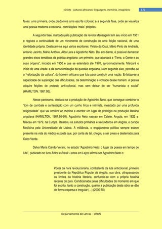 - Griots - culturas africanas: linguagem, memória, imaginário

fases: uma primeira, onde predomina uma escrita colonial, e a segunda fase, onde se visualiza
uma poesia moderna e nacional, com feições ―mais‖ próprias.
A segunda fase, marcada pela publicação da revista Mensagem tem seu início em 1951
e registra a continuidade de um movimento de construção de uma feição nacional, de uma
identidade própria. Destacam-se aqui vários escritores: Viriato da Cruz, Mário Pinto de Andrade,
António Jacinto, Mário António, Alda Lara e Agostinho Neto. Daí em diante, é possível demarcar
grandes eixos temáticos da poética angolana: um primeiro, que abarcará a ―Terra, a Gente e as
suas origens‖, iniciado em 1950 e que se estenderá até 1970, aproximadamente. Marcará o
início de uma virada: a da conscientização da questão angolana. Num segundo eixo, percebe-se
a ―valorização da cultura‖, do homem africano que luta para construir uma nação. Enfatiza-se a
capacidade de superação das dificuldades, da determinação e vontade desse homem. A poesia
adquire feições de protesto anti-colonial, mas sem deixar de ser ―humanista e social‖
(HAMILTON, 1981:95).
Nesse panorama, destaca-se a produção de Agostinho Neto, que consegue combinar o
―tom de combate e contestação com um cunho lírico e intimista, mesclado por uma profunda
religiosidade‖ que vai conferir ao médico e escritor um lugar de prestìgio na produção literária
angolana (HAMILTON, 1981:95-98). Agostinho Neto nasceu em Catete, Angola, em 1922 e
faleceu em 1979, na Europa. Realizou os estudos primários e secundários em Angola, e cursou
Medicina pela Universidade de Lisboa. A militância, o engajamento político sempre esteve
presente na vida do médico e poeta que, por conta de tal, chegou a ser preso e desterrado para
Cabo Verde.
Dalva Maria Calvão Verani, no estudo ―Agostinho Neto: o lugar da poesia em tempo de
luta", publicado no livro África e Brasil: Letras em Laços afirma ser Agostinho Neto o:

Poeta da hora revolucionária, combatente da luta anticolonial, primeiro
presidente da República Popular de Angola, sua obra, ultrapassando
os limites da história literária, confunde-se com a própria história
recente do país. Condicionada pelas dificuldades do momento em que
foi escrita, tanto a construção, quanto a publicação desta obra se dão
de forma esparsa e irregular (...) (2000:78).

Departamento de Letras – UFRN

-172

 