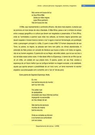 - Griots - culturas africanas: linguagem, memória, imaginário

Nós vamos em busca de luz
os teus filhos Mãe
(todas as mães negras
cujos filhos partiram)
Vão em busca de vida.
A Mãe, aqui representando o continente africano, não deve mais esperar, é preciso que
se promova um novo tempo de vida e liberdade. A Mãe África, passa a ser o símbolo do enlace
entre o espaço geográfico e a cultura que devem ser resgatados e preservados. A Terra África,
onde os ―contratados a queimar suas vidas nos cafezais, os homens negros ignorantes que
devem respeitar o homem branco e temer o rico‖ é agora o local em fermentação, em putrefação
onde o personagem principal é o órfão. E quem é esse órfão? O homem despossuído de sua
Terra, os pobres, os negros, as pessoas sem terra nem pátria, as vítimas abandonadas. A
antevisão de Neto produz um conceito de literatura que busca a todos e em todos os lugares,
não só ao homem angolano. O poema dá voz ao Negro, até então calado, que na sua voz traz o
eco de todas essas outras vozes. A mãe deste órfão é a Esperança, o clamor de um filho que se
vê um órfão, um exilado em sua própria terra. O poema, porém, em seu final, sinaliza a
esperança de um futuro melhor que se configura também na imagem evocada: a da natalidade,
aquela que aponta sempre a possibilidade de um novo rumo, um tema recorrente no escritor
angolano: sua preocupação com o amanhã, com o ―por vir‖ de seu povo.
Outro poema de Sagrada Esperança, Noite,
Eu vivo
nos bairros escuros do mundo
sem luz nem vida.
Vou pelas ruas
às apalpadelas
encostado aos meus informes sonhos
tropeçando na escravidão
ao meu desejo de ser.
São bairros de escravos
mundos de miséria
bairros escuros.
Onde as vontades se diluíram
e os homens se confundiram
com as coisas.
Departamento de Letras – UFRN

-174

 