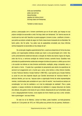- Griots - culturas africanas: linguagem, memória, imaginário

Ando aos trambolhões
pelas ruas sem luz
desconhecidas
pejadas de mística e terror
de braço dado com fantasmas.
Também a noite é escura.

pontua a preocupação com o homem caminhante que se vê sem saída, que tropeça na sua
própria condição de escravidão e anda ―de braço dado com fantasmas‖. Os ―bairros escuros do
mundo sem luz nem vida‖ descritos no poema agregam o homem à coisa - coisificam o homem que perde sua própria vontade de seguir em frente nessa busca incessante da luz-liberdade. No
bairro pobre, não há saìda, ―vou pelas ruas às apalpadelas encostado aos meus informes
sonhos tropeçando na escravidão ao meu desejo de ser‖.
De construção imagética aparentemente fácil, o poema se desenrola em forma de prosapoética, com organizações sintáticas simples que visam a uma aproximação com o leitor. Seu
cunho profundamente existencial desnuda a situação de miséria dos bairros negros de Angola,
onde não há luz, e nenhuma condição de vivência humana, somente trevas. Questões mais
profundas de questionamentos existenciais emergem da leitura do poema e o efeito que se cria é
o de suscitar nos leitores os mais diversos sentimentos: exaltação, zanga, compaixão, asco, e
até mesmo o horror. O poeta traz a gravidade do pensamento para dentro da experiência do
sensível num engajamento com o mundo que o cerca, como lembra o crítico Antonio Candido,
no texto ―Estrutura literária e função histórica‖ (1980:169), o qual aponta que a função histórica
ou social de uma obra depende daquilo que Candido denominará de ―estrutura literária‖. A
estrutura literária, por sua vez, ―repousa sobre a organização formal de certas representações
mentais, condicionadas pela sociedade em que a obra foi escrita‖, mas levando-se sempre em
consideração ―um nìvel de realidade e um nìvel de elaboração da realidade‖. Para o poeta
angolano, o espaço constitutivo da elaboração da realidade é o espaço desumano da miséria
dos cafezais, dos guetos e dos locais em que a criatura, despossuída de sua humanidade, passa
a ser o desgraçadamente humano, numa espécie de horror literário que leva o ente: narrador,
leitor e personagem - aos seus limites.
Do lado de cá do Atlântico, Lobivar de Matos, poeta brasileiro, sul-mato-grossense,
nascido em 12 de janeiro de 1915, em 1935 publica seu primeiro livro de poemas, Areôtorare –

Departamento de Letras – UFRN

-175

 