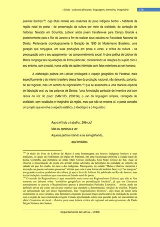 - Griots - culturas africanas: linguagem, memória, imaginário

poemas boróros144, cujo título remete aos costumes do povo indígena boróro - habitante da
região natal do poeta - de preservação da cultura por meio da oralidade, da contação de
histórias. Nascido em Corumbá, Lobivar ainda jovem transfere-se para Campo Grande e
posteriormente para o Rio de Janeiro a fim de realizar seus estudos na Faculdade Nacional de
Direito. Pertencente cronologicamente à Geração de 1930 do Modernismo Brasileiro, uma
geração que conjugava, em suas produções em prosa e verso, a crítica da cultura - na
preocupação com o seu apagamento - ao comprometimento social. A obra poética de Lobivar de
Matos congrega tais inquietações de forma particular, considerando as relações do sujeito com o
seu entorno, com o social, numa união de razões intimistas com fatos exteriores ao ser humano.
A elaboração poética em Lobivar privilegiará o espaço geográfico do Pantanal, mais
especificamente o do interior brasileiro dessa fase da produção nacional, não deixando, portanto,
de ser regional, mas um sentido de regionalismo145 que se assemelha a uma maneira especial
de fabulação oral, ou nas palavras de Santos: ―uma formulação particular de inventiva oral com
raìzes na voz do povo‖ (SANTOS, 2008:34), o uso da linguagem simples, carregada de
oralidade, com vocábulos e imaginário da região, mas que não se encerra aí, o poeta concebe
um projeto que envolve o aspecto estético, o ideológico e o linguístico:

Agora é findo o trabalho...Silêncio!
Mas eu continuo a ver
Aquelas pedras rolando e se esmigalhando,
aqui embaixo,

144

O título do livro de Lobivar de Matos é uma homenagem aos bravos indígenas boróros e suas
tradições, os quais são habitantes da região do Pantanal, em uma localização próxima à cidade natal do
poeta, Corumbá, que pertencia ao então Mato Grosso unificado, hoje Mato Grosso do Sul. Aqui se
observa a preocupação do poeta em arrolar temas advindos da percepção da realidade ao entorno da
cidade em que foi criado, no caso a dos indígenas. Menegazzo, no estudo “Matos e Barros: memória e
invenção na poesia sul-mato-grossense” afirma que esta é uma forma de também fazer ver “as margens”
aos grandes centros produtores da cultura, já que o livro de Lobivar foi publicado no Rio de Janeiro, mas
trazia titulação e temáticas que remetiam ao Estado natal do poeta.
145
O sentido do Regionalismo é aqui entendido mais como um Regionalismo Cultural, que não se fixa
somente em debates sobre “territórios geográficos ou periodização literária”, já que em Literatura
normalmente se associa o Regionalismo apenas a determinados Períodos Literários. Assim, pode ser
definido talvez até como um recurso estético que atenderá a determinadas volições do escritor. Poderia
ser apresentado não um único regionalismo, mas “regionalismos diversos”, cujo traço de união seria
exatamente os sons variados, mas familiares enquanto possuam traços particulares de oralidade de acordo
com a região de sua constituição/origem. Estudo aprofundado sobre essa questão pode ser encontrado na
obra: Fronteiras do local – Roteiro para uma leitura crítica do regional sul-mato-grossense, de Paulo
Sérgio Nolasco dos Santos.

Departamento de Letras – UFRN

-176

 