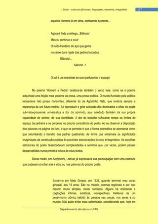- Griots - culturas africanas: linguagem, memória, imaginário

aqueles homens lá em cima, zombando da morte...

Agora é finda a refrega...Silêncio!
Mas eu continuo a ouvir
O ruído frenético do aço que geme
na carne dura rígida das pedras lascadas.
Silêncio!...
Silêncio...!

O sol é um martelete de ouro perfurando o espaço!

No poema ―Homem e Pedra‖ destaca-se também o verso livre, como se o poema
adquirisse uma feição mais próxima da prosa, uma prosa-poética. O mundo fundado pela poética
lobivariana não possui horizontes, diferente do de Agostinho Neto, que sinaliza sempre a
esperança de um futuro melhor. Ao reproduzir o grito sufocado dos dominados o olhar do poeta
sul-mato-grossense universaliza a dor do oprimido, aqui arredado também da sua própria
capacidade de sonhar, de sua identidade. A dor do trabalho sufocante rompe os limites do
espaço da pedreira e se perpetua na própria consciência do poeta. Ao se observar a disposição
das palavras na página do livro, o que se percebe é que a forma poemática se apresenta como
que retumbando o barulho das pedras quebrando, de forma que entremeia os significados
imagináveis da construção poética às possíveis estruturações do eixo sintagmático. As escolhas
estruturais do poeta desencadeiam complexidades e sentidos que, por vezes, podem passar
despercebidos numa primeira leitura de seus textos.
Desse modo, em Areôtorare, Lobivar já expressava sua preocupação com uma escritura
que pudesse conciliar arte e vida, ou nas palavras do próprio poeta:

Escrevi-o em Mato Grosso, em 1933, quando terminei meu curso
ginasial, aos 18 anos. São na maioria poemas regionais e por isso
mesmo muito simples, muito humanos. Alguns há cheirando a
cogitações íntimas, extáticas, introspectivas. Reflexos de um
pessimismo crônico bebido às pressas nas coisas, nos seres e no
mundo. Não pude evitar essa calamidade, considerando que, hoje em
Departamento de Letras – UFRN

-177

 
