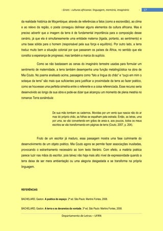 - Griots - culturas africanas: linguagem, memória, imaginário

-

da realidade histórica de Moçambique; através de referências a fatos (como a escravidão), ao clima
e ao relevo da região, o poeta conseguiu delinear alguns elementos da cultura africana. Mas é
preciso advertir que a imagem da terra é de fundamental importância para a composição desse
cenário, já que ela é simultaneamente uma entidade materna (ligada, portanto, ao sentimento) e
uma base sólida para o homem (responsável pela sua força e equilíbrio). Por outro lado, a terra
traduz muito bem a situação colonial por que passaram os países da África, no sentido que ela
constitui a esperança de progresso, mas também a marca do suplício.
Como se não bastassem as cenas do imaginário terrestre usadas para formular um
sentimento de maternidade, a terra também desempenha uma função metalingüística na obra de
Mia Couto. No poema analisado acima, passagens como ―falo a lìngua do chão‖ e ―ouço em mim o
sotaque da terra‖ são mais que suficientes para justificar a proximidade da terra ao fazer poético,
como se houvesse uma perfeita simetria entre o referente e a coisa referenciada. Esse recurso seria
desenvolvido ao longo de sua obra e pode-se dizer que alcançou um momento de plena mestria no
romance Terra sonâmbula:

De sua mão tombam os cadernos. Movidas por um vento que nascia não do ar
mas do próprio chão, as folhas se espalham pela estrada. Então, as letras, uma
por uma, se vão convertendo em grãos de areia e, aos poucos, todos os meus
escritos se vão transformando em páginas de terra (Couto, 2007, p. 204).

Fruto de um escritor já maduro, essa passagem mostra uma fase culminante do
desenvolvimento de um objeto poético. Mia Couto agora se permite fazer associações inusitadas,
provocando o estranhamento necessário ao bom texto literário. Com efeito, a matéria poética
parece luzir nas mãos do escritor, pois talvez não haja mais alto nível de expressividade quando a
terra deixa de ser mera ambientação ou uma alegoria desgastada e se transforma na própria
linguagem.

REFERÊNCIAS
BACHELARD, Gaston. A poética do espaço. 2ª ed. São Paulo: Martins Fontes, 2008.
BACHELARD, Gaston. A terra e os devaneios da vontade. 3ª ed. São Paulo: Martins Fontes, 2008.

Departamento de Letras – UFRN

17

 