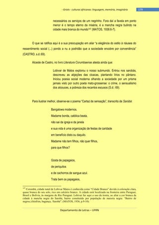 - Griots - culturas africanas: linguagem, memória, imaginário

necessários os serviços de um negrinho. Fora daí a favela em ponto
menor é o tempo eterno da miséria, é a mancha negra bulindo na
cidade mais branca do mundo147 (MATOS, 1936:6-7).

O que se ratifica aqui é a sua preocupação em aliar ―a elegância do estilo à náusea do
ressentimento social (...) pondo a nu a podridão que a sociedade encobre por conveniência‖
(CASTRO, s.d.:69).
Alceste de Castro, no livro Literatura Corumbaense atesta ainda que:
Lobivar de Matos explorou o nosso submundo. Entrou nos sarobás,
descreveu as abjeções das cloacas, plantando lírios no pântano.
Iniciou poesia social moderna olhando a sociedade por um prisma
jamais visto por outro poeta mato-grossense: o crime, o sensualismo
dos alcouces, a pobreza dos recantos escusos (S.d.: 69).

Para ilustrar melhor, observe-se o poema ―Cartaz de sensação‖, transcrito de Sarobá:
Bangalows modernos.
Madame bonita, católica beata,
não sai da igreja e da janela
e sua vida é uma organização de festas de caridade
em benefício disto ou daquilo.
Madame não tem filhos, não quer filhos,
para que filhos?

Gosta de papagaios,
de periquitos
e de cachorros de sangue azul.
Trata bem os papagaios,
147

Corumbá, cidade natal de Lobivar Matos é conhecida como “Cidade Branca” devido à coloração clara,
quase branca do seu solo, rico em calcário branco. A cidade está localizada na fronteira entre Paraguai,
Brasil e Bolívia, às margens do Rio Paraguai. Lobivar faz aqui o uso da ironia, ao aliar a cor branca da
cidade à mancha negra do Sarobá, bairro constituído por população de maioria negra: “Bairro de
negros,/chinfrim, bagunça, /Sarobá”. (MATOS, 1936, p.9-10).

Departamento de Letras – UFRN

-179

 