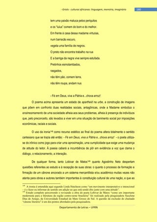 - Griots - culturas africanas: linguagem, memória, imaginário

tem uma paixão maluca pelos periquitos
e os ―lulus‖ comem do bom e do melhor.
Em frente à casa dessa madame virtuosa,
num barracão escuro,
vegeta uma família de negros.
O preto não encontra trabalho na rua
E a barriga da negra vive sempre estufada.
Pretinhos esmolambados,
rasgados,
não têm pão, comem terra,
não têm roupa, andam nus

- Fé em Deus, viva a Pátria e...chova arroz!
O poema acima apresenta um estado de apartheid na urbe, a construção de imagens
que põem em confronto duas realidades sociais, antagônicas, onde a Madame simboliza o
ensimesmamento de uma sociedade alheia aos seus problemas, alheia à presença de indivíduos
que, pelo preconceito, são levados a viver em uma situação de banimento social por imposições
econômicas, raciais e sociais.
O uso da ironia148 como recurso estético ao final do poema altera totalmente o sentido
cartesiano que se trazia até então: - Fé em Deus, viva a Pátria e...chova arroz! - o poeta utilizase do irônico como jogo para criar uma aproximação, uma cumplicidade que exige uma mudança
de atitude do leitor. À poesia caberá a incumbência de pôr em evidência a voz que clama o
diálogo, o relacionamento, a interação.
De qualquer forma, tanto Lobivar de Matos149 quanto Agostinho Neto despertam
questões referentes ao estudo e à recepção de suas obras: o quanto o processo de formação e
firmação de um cânone ancorado a um sistema mercantilista e/ou acadêmico muitas vezes não
atenta para obras e autores também importantes à constituição cultural de uma nação, e que ao
148

A ironia é entendida aqui segundo Linda Hutcheon como “um movimento interpretativo e intencional
– é o fazer ou informar de sentido em adição ao que está sendo dito junto com uma atitude”.
149
Estudo completo percorrendo e revisando a obra do poeta Lobivar de Matos “como um importante
modernista para a literatura da região centro-oeste brasileira” foi realizado pela pesquisadora Susylene
Dias de Araujo, da Universidade Estadual de Mato Grosso do Sul. A questão da exclusão do chamado
“cânone literário” é um dos pontos abordados pela pesquisadora.

Departamento de Letras – UFRN

-180

 