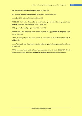 - Griots - culturas africanas: linguagem, memória, imaginário

JOACHIM, Sebastien. Cultura e inclusão social. Recife: Ed. UFPE, 2008.
MATOS, Lobivar. Areôtorare: Poemas Boróros. Rio de Janeiro: Irmãos Pongetti, 1935.
______, Sarobá. Rio de Janeiro: Minha Livraria Editora, 1936.
MENEGAZZO. Maria Adélia. Matos e Barros: memória e invenção da modernidade na poesia sul-matogrossense. In: Letras de Hoje. Porto Alegre, V.37. nº 2, Junho, 2001.
NETO, Agostinho. Sagrada Esperança. Lisboa: Sá da Costa, 1979.
OLIVEIRA, Maria Clara Castellões de, SILVA, Teresinha V. Zimbrão da. (Org.) Literatura em perspectiva. Juiz de
Fora: Ed. UFJF, 2003.
SANTOS, Paulo Sérgio Nolasco dos. Sobre um inédito de Lobivar Matos. In: GT de Literatura Comparada da
ANPOLL, 1999.
______. Fronteiras do local – Roteiro para uma leitura crítica do regional sul-mato-grossense. Campo Grande:
Ed. UFMS, 2008.
VERANI, Dalva Maria Calvão. Agostinho Neto: o lugar da poesia em tempo de luta. In: SEPÚLVEDA, Maria do
Carmo e SALGADO, Maria Teresa (Org.) África & Brasil: Letras em laços. Rio de Janeiro: Atlântica, 2000.

Departamento de Letras – UFRN

-183

 